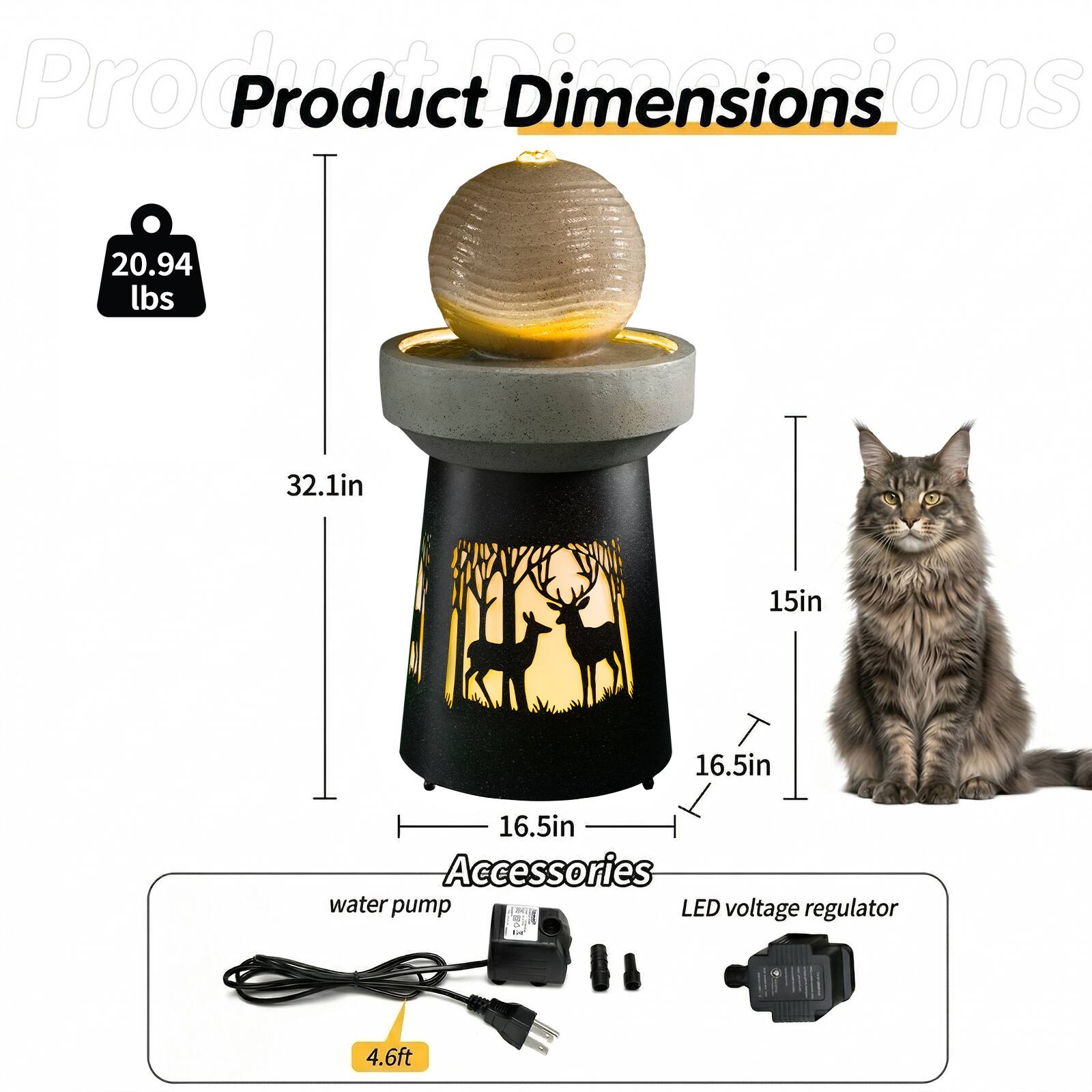 Product Dimensions  
- Weight: 20.94 lbs  
- Height: 32.1 in  
- Width: 15 in  
- Depth: 16.5 in  
- Diameter: 16.5 in  

Accessories  
- Water pump  
- LED voltage regulator  
- Cord length: 4.6 ft