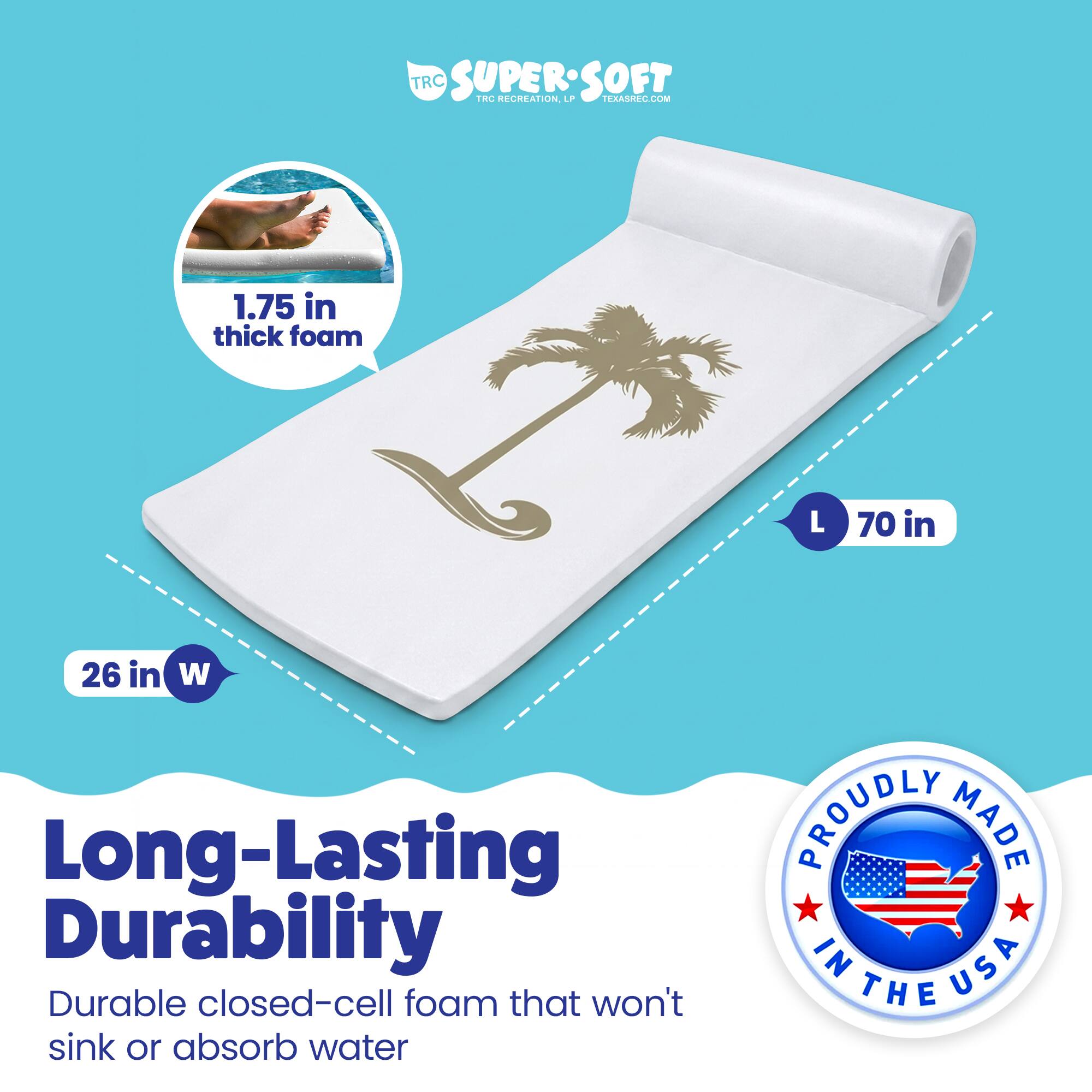 TRC SUPERSOFT  
TRC RECREATION  
TERASREC.COM  

1.75 in thick foam  
L 70 in  
26 in W  

Long-Lasting Durability  
Durable closed-cell foam that won't sink or absorb water  

PROUDLY MADE IN USA