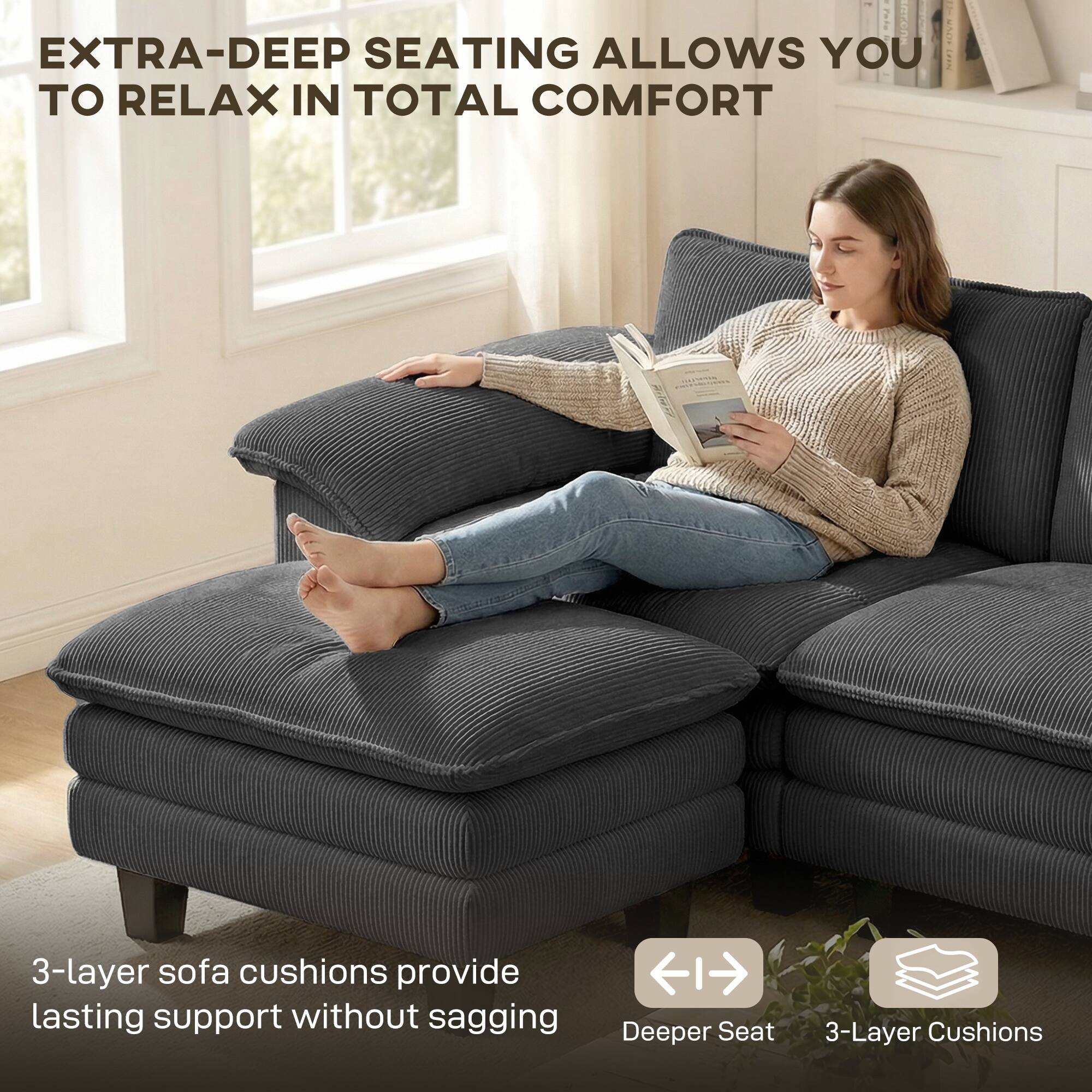 - EXTRA-DEEP SEATING ALLOWS YOU TO RELAX IN TOTAL COMFORT
- 3-layer sofa cushions provide lasting support without sagging
- Deeper Seat
- 3-Layer Cushions