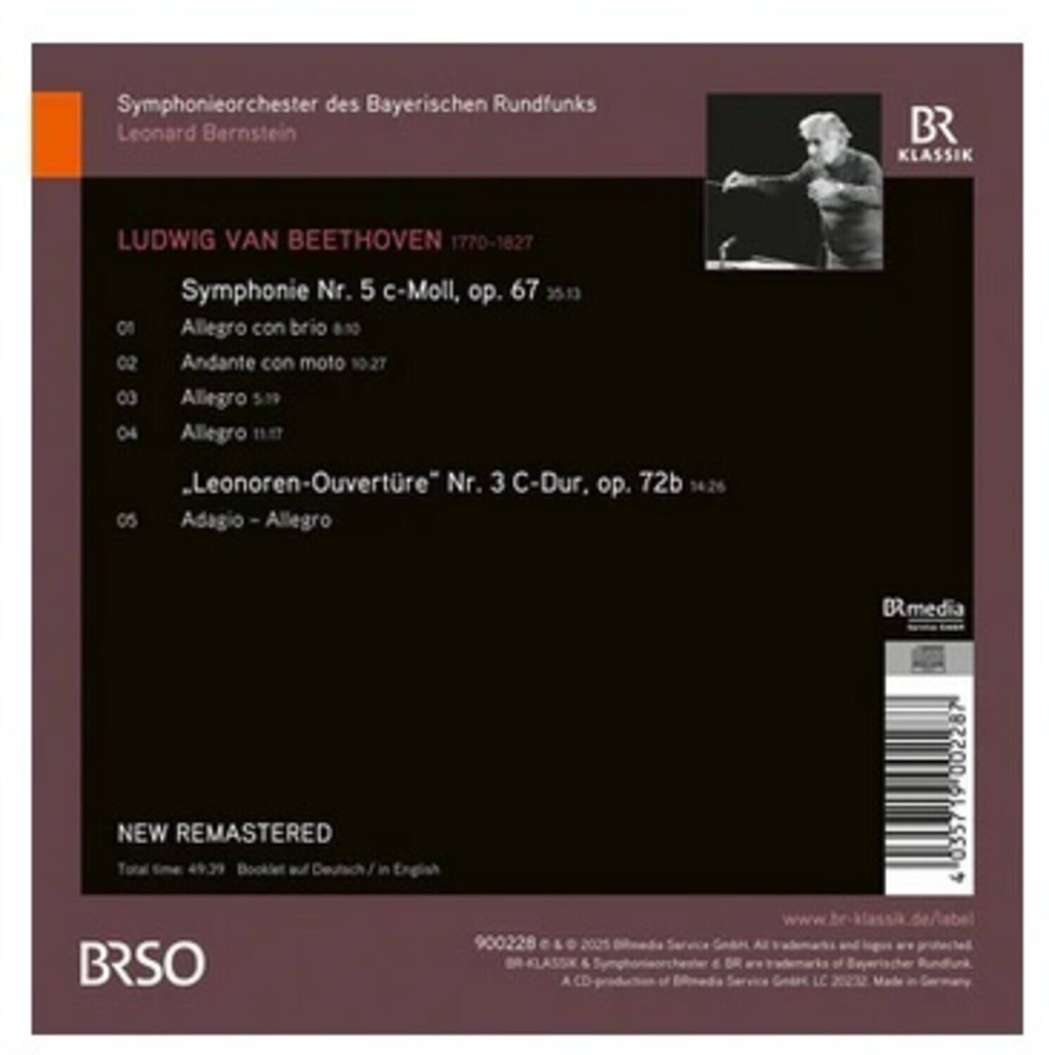 Symphonieorchester des Bayerischen Rundfunks  
Leonard Bernstein  

LUDWIG VAN BEETHOVEN 1770-1827  
Symphonie Nr. 5 c-Moll, op. 67  
01 Allegro con brio 8:13  
02 Andante con moto 10:27  
03 Allegro 5:19  
04 Allegro 11:17  

Leonoren-Ouvertüre Nr. 3 C-Dur, op. 72b  
05 Adagio - Allegro 14:26  

NEW REMASTERED  
Total time 49:39  
Booklet auf Deutsch / in English  

BR SO  
900228  
© 2021 BRmedia Service GmbH  
All rights reserved.  
BR KLASSIK & Symphonieorchester des BR are trademarks of Bayerischer Rundfunk.  
A CD production of BRmedia Service GmbH, 2021. Made in Germany  

www.br-klassik.de/label