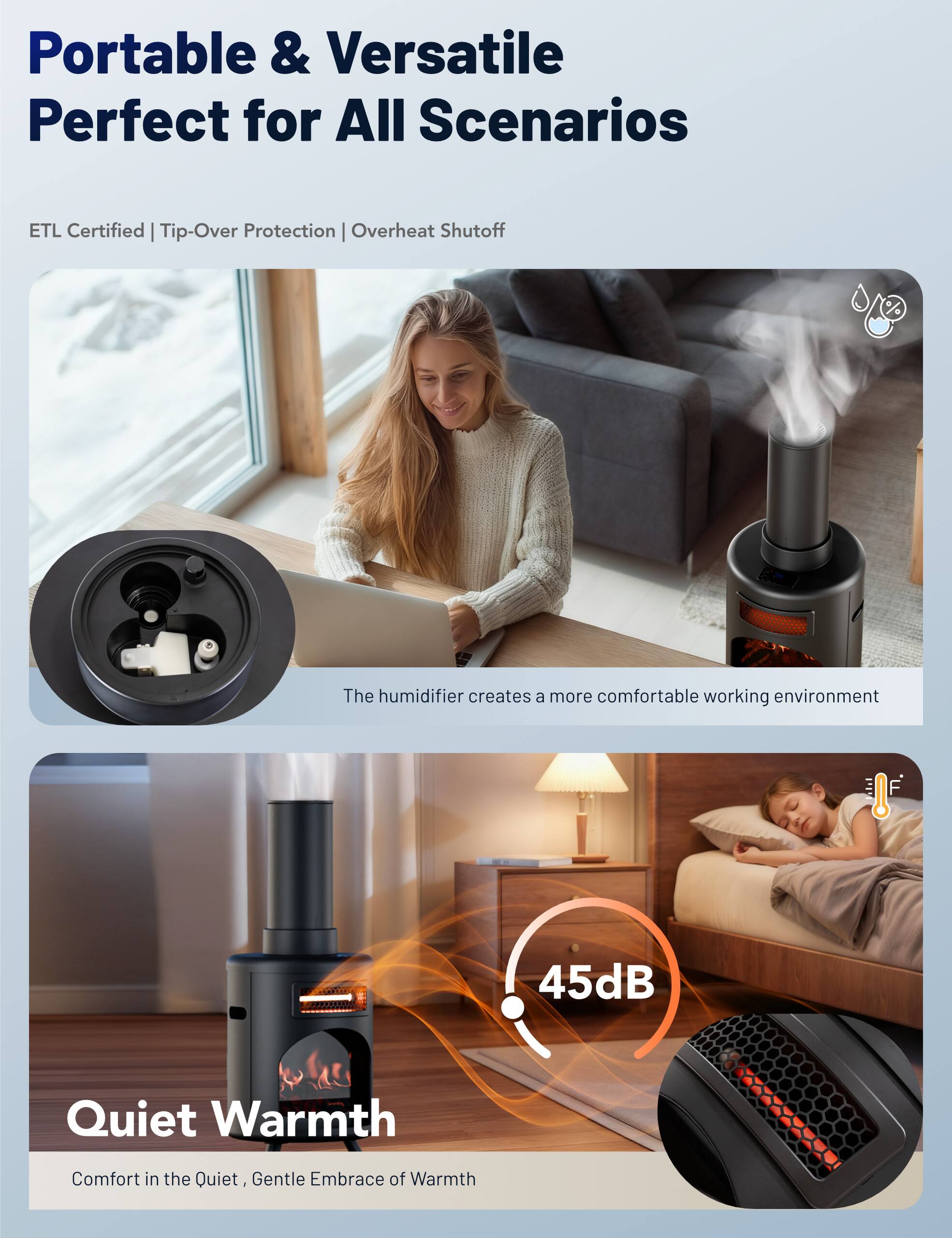 Portable & Versatile  
Perfect for All Scenarios  

ETL Certified | Tip-Over Protection | Overheat Shutoff  

The humidifier creates a more comfortable working environment  

45dB Quiet Warmth  
Comfort in the Quiet, Gentle Embrace of Warmth
