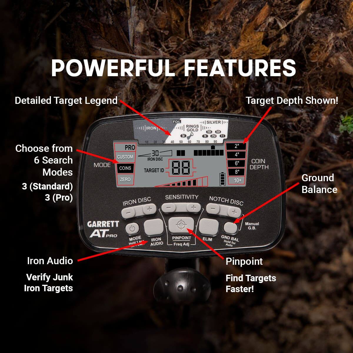 **POWERFUL FEATURES**

- Detailed Target Legend
- Choose from 6 Search Modes
  - 3 (Standard)
  - 3 (Pro)
- Target Depth Shown!
- Ground Balance
- Iron Audio
- Verify Junk Iron Targets
- Pinpoint
- Find Targets Faster!

**GARRETT AT PRO**

- PRO
- CUSTOM
- COINS
- TARGET ID
- SENSITIVITY
- NOTCH DISC
- GND BAL
- ELIM
- PINPOINT
- Freq Adj
- Manual G.B.
- Hold for Auto
- Iron Audio
- Verify Junk Iron Targets
- Pinpoint
- Find Targets Faster!