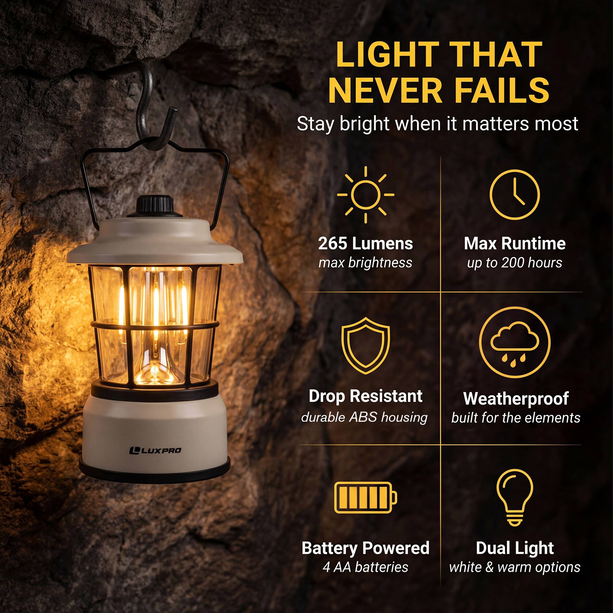 LIGHT THAT NEVER FAILS  
Stay bright when it matters most  

- 265 Lumens max brightness  
- Max Runtime up to 200 hours  
- Drop Resistant  
- Weatherproof durable ABS housing built for the elements  
- Battery Powered  
- Dual Light 4 AA batteries  
- White & warm options