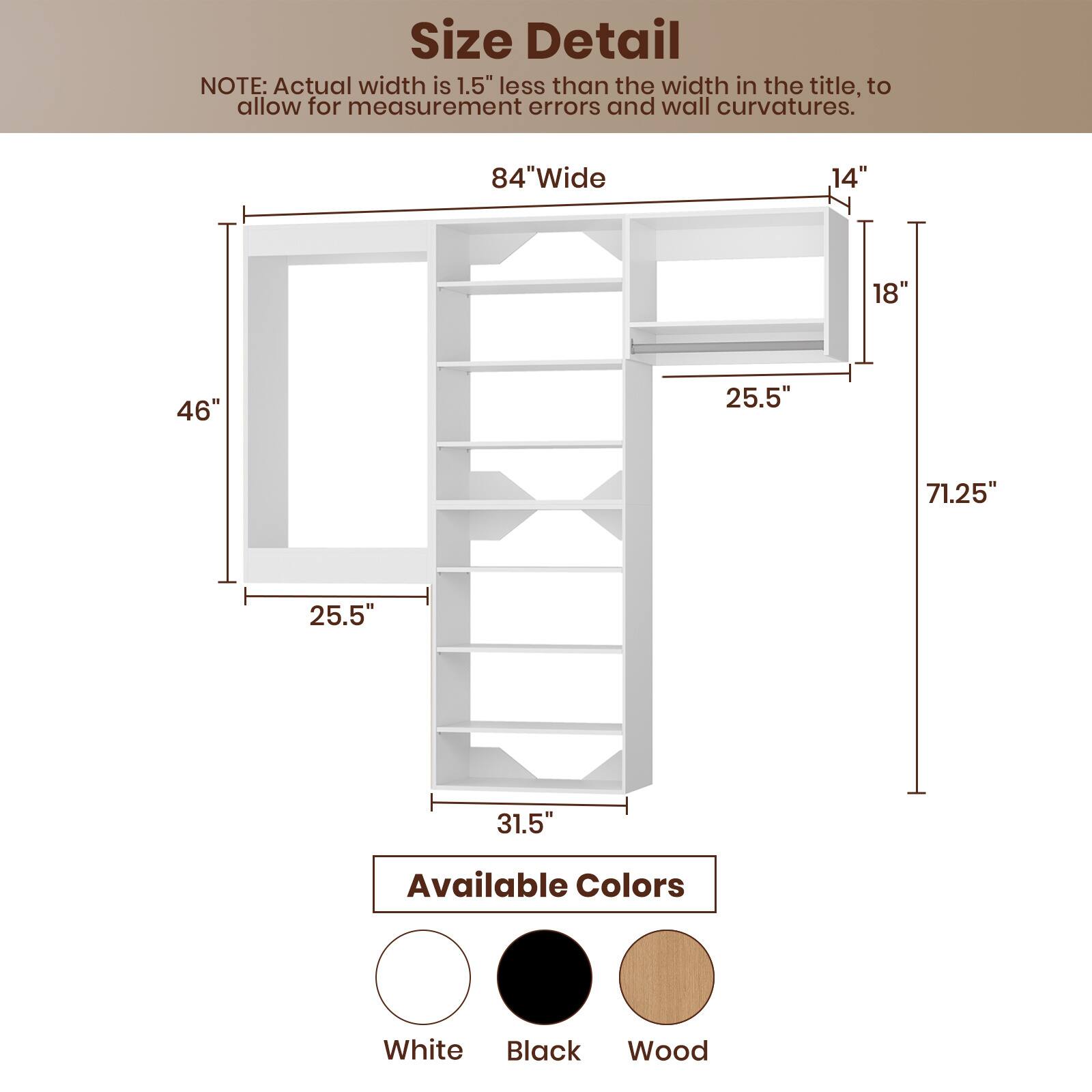 **Size Detail**

NOTE: Actual width is 1.5" less than the width in the title, to allow for measurement errors and wall curvatures.

- 84" Wide
- 46"
- 25.5"
- 31.5"
- 14"
- 18"
- 25.5"
- 71.25"

**Available Colors**

- White
- Black
- Wood