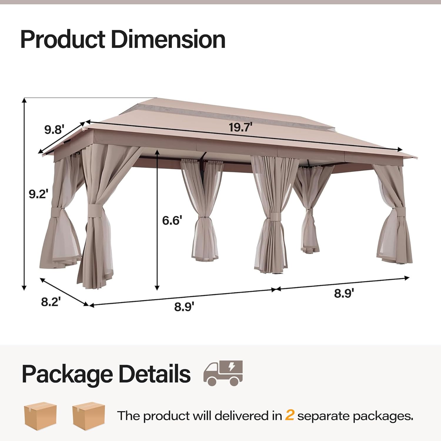 Product Dimension  
9.8' x 19.7' x 9.2' x 6.6' x 8.2' x 8.9' x 8.9'

Package Details  
The product will be delivered in 2 separate packages.
