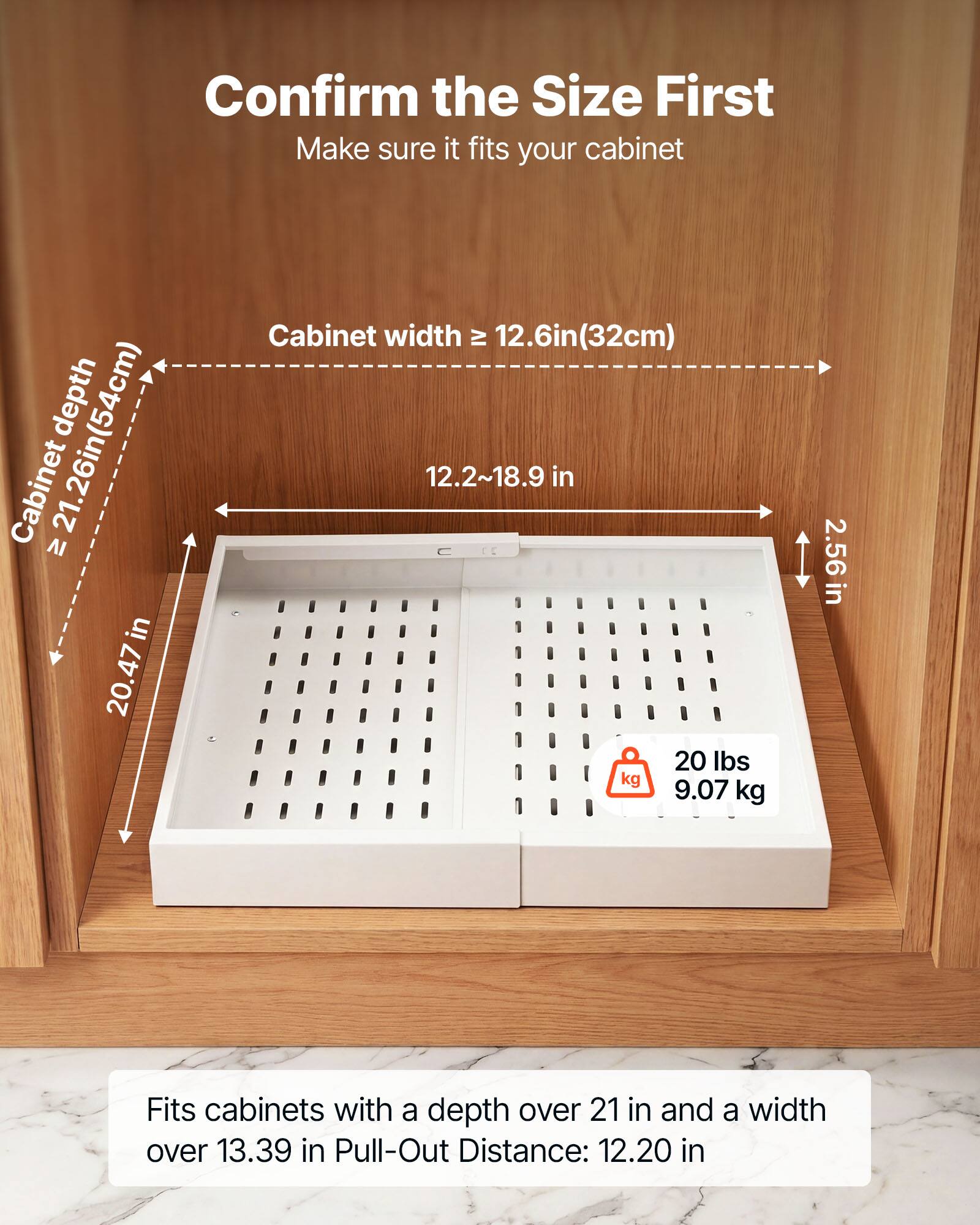 Confirm the Size First  
Make sure it fits your cabinet  
Cabinet depth: 21.26in (54cm)  
Cabinet width: 20.47in  
Cabinet width: 12.6in (32cm)  
12.2~18.9 in  
20 lbs (9.07 kg)  
2.56 in  
Fits cabinets with a depth over 21 in and a width over 13.39 in  
Pull-Out Distance: 12.20 in