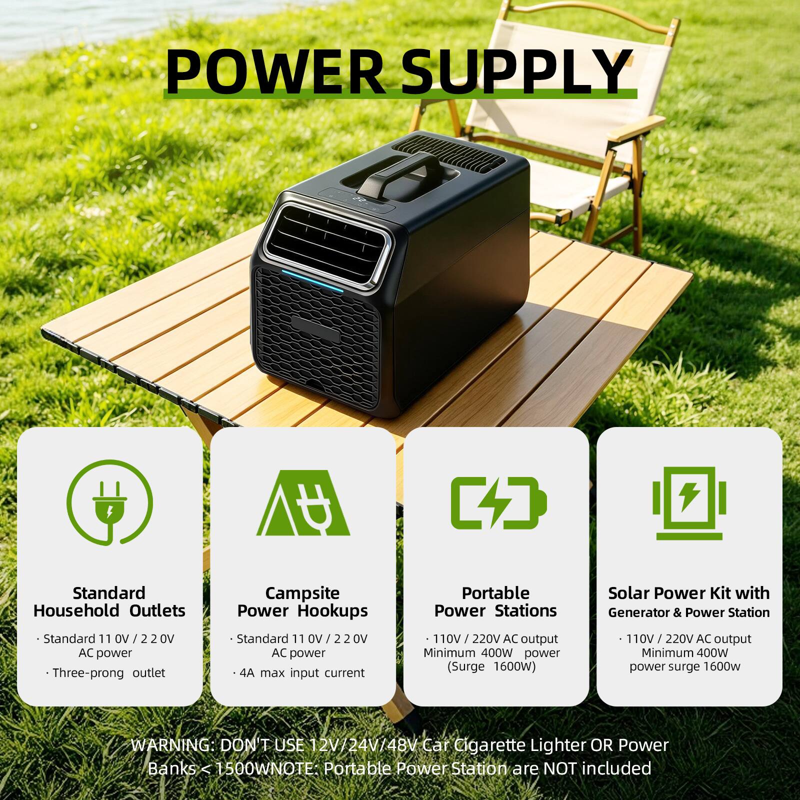 POWER SUPPLY

Standard Household Outlets
- Standard 110V/220V AC power
- Three-prong outlet

Campsite Power Hookups
- Standard 110V/220V AC power
- 4A max input current

Portable Power Stations
- 110V/220V AC output
- Minimum 400W power (Surge 1600W)

Solar Power Kit with Generator & Power Station
- 110V/220V AC output
- Minimum 400W power surge 1600W

WARNING: DON'T USE 12V/24V/48V Car Cigarette Lighter OR Power Banks < 1500W
NOTE: Portable Power Station are NOT included