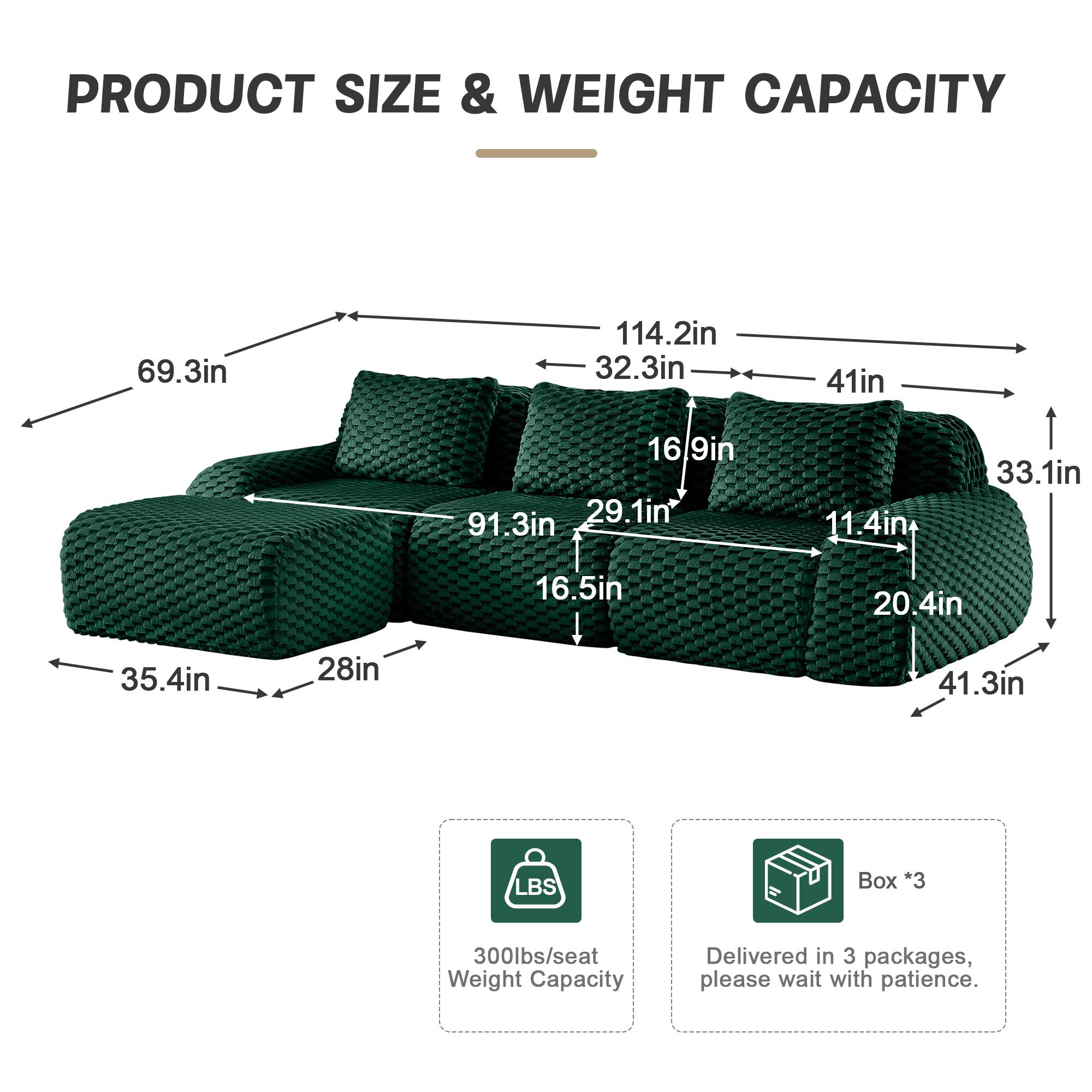 PRODUCT SIZE & WEIGHT CAPACITY

- Length: 114.2in
- Width: 32.3in
- Height: 41in
- Seat Depth: 33.1in
- Seat Height: 16.9in
- Armrest Height: 29.1in
- Armrest Width: 41.3in
- Back Height: 91.3in
- Back Width: 69.3in
- Seat Width: 35.4in
- Seat Depth: 28in
- Armrest Width: 20.4in
- Armrest Height: 11.4in
- Seat Height: 16.5in

Weight Capacity: 300lbs/seat

Delivered in 3 packages, please wait with patience.