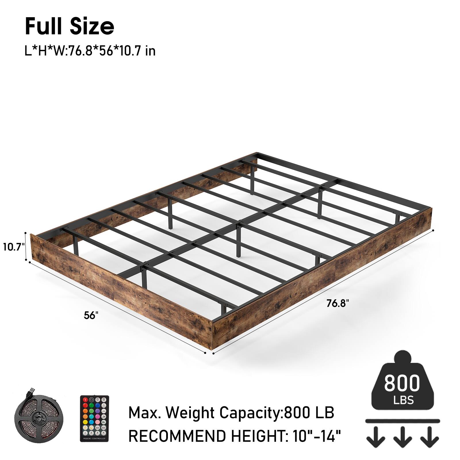 Full Size  
L*H*W: 76.8*56*10.7 in  

Max. Weight Capacity: 800 LB  
RECOMMEND HEIGHT: 10"-14"