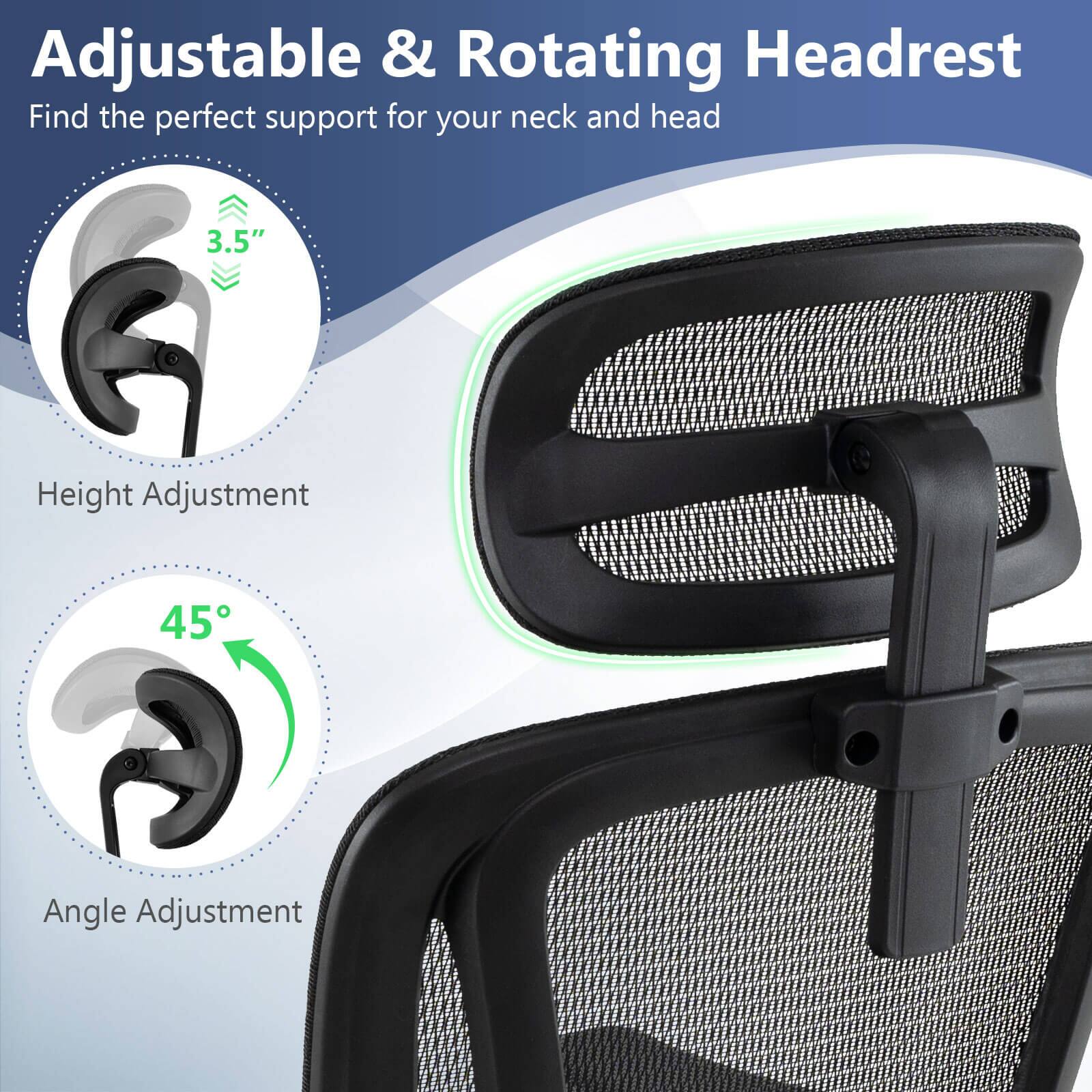 Adjustable & Rotating Headrest  
Find the perfect support for your neck and head  

3.5" Height Adjustment  
45° Angle Adjustment  

Height Adjustment  
Angle Adjustment