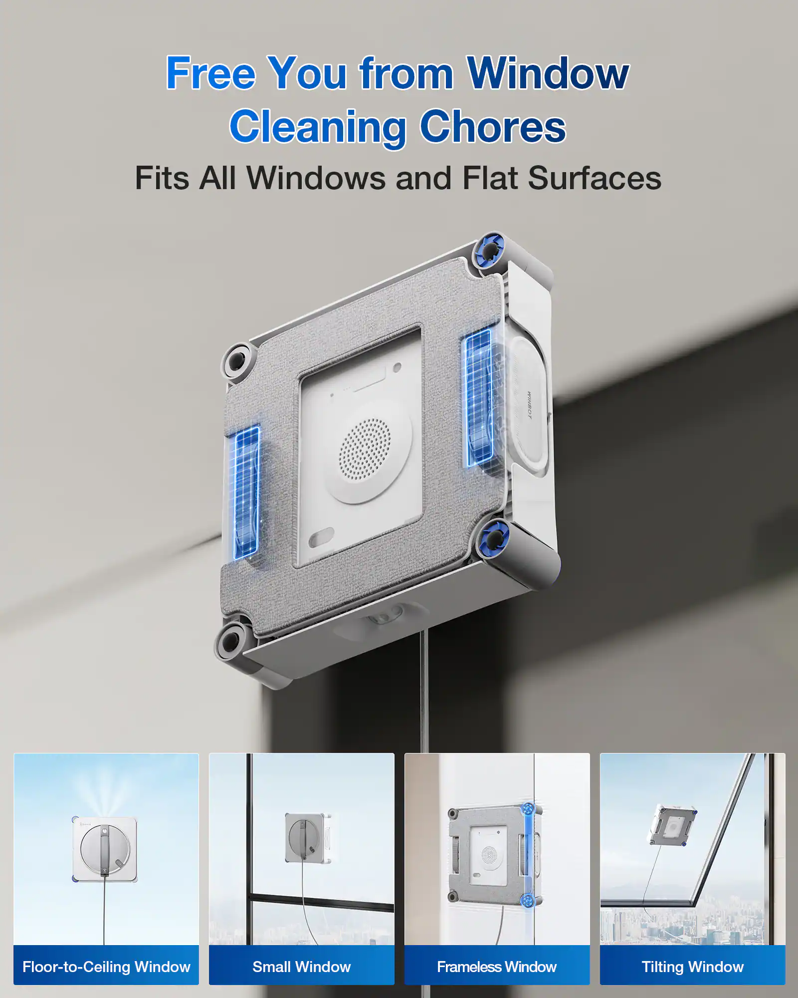 Free You from Window Cleaning Chores  
Fits All Windows and Flat Surfaces  

- Floor-to-Ceiling Window  
- Small Window  
- Frameless Window  
- Tilting Window