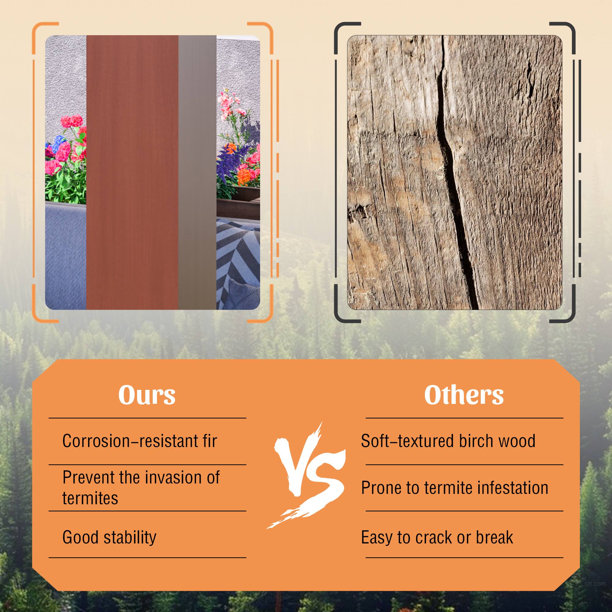 Ours  
Corrosion-resistant fir  
Prevent the invasion of termites  
Good stability  

Others  
Soft-textured birch wood  
Prone to termite infestation  
Easy to crack or break