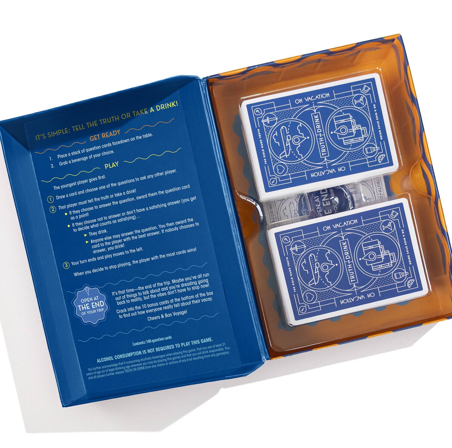 A DRINK! OR TAKE THE TRUTH TELL IT'S SIMPLE: GET READY

1. Place a stack of question cards face down on the table.
2. Grab a beverage of your choice.

PLAY

The youngest player goes first.

1. Draw a card and choose one of the questions to ask any other player.
2. That player must tell the truth or take a drink! They choose to answer the question, award them the question card.
   - If they choose to answer, they must give a satisfying answer (you get a point if they do).
   - If they choose to take a drink, they must drink the card.
   - Anyone else may answer the question. If nobody chooses to answer, the player with the most cards wins.
   - They may not answer or don't have a satisfying answer, they drink.
   - If they choose to answer, they get a point if they do.
   - If they choose to take a drink, they must drink the card.
   - Anyone else may answer the question. If nobody chooses to answer, the player with the most cards wins.

3. Your turn ends and play moves to the left. The player with the most cards wins.

When you decide to stop playing, the player with