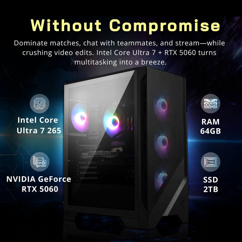 Without Compromise

Dominate matches, chat with teammates, and stream—while crushing video edits. Intel Core Ultra 7 + RTX 5060 turns multitasking into a breeze.

- Intel Core Ultra 7 265
- NVIDIA GeForce RTX 5060
- DDR5 RAM 64GB
- SSD 2TB