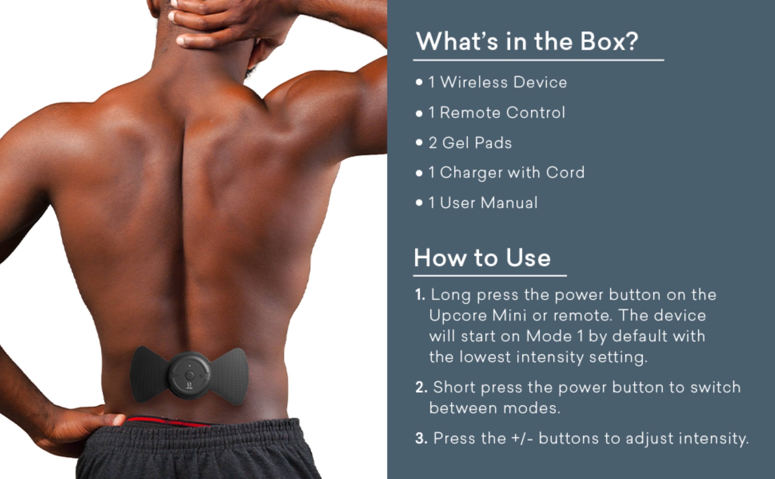 **What's in the Box?**

- 1 Wireless Device
- 1 Remote Control
- 2 Gel Pads
- 1 Charger with Cord
- 1 User Manual

**How to Use**

1. Long press the power button on the Upcore Mini or remote. The device will start on Mode 1 by default with the lowest intensity setting.
2. Short press the power button to switch between modes.
3. Press the +/- buttons to adjust intensity.