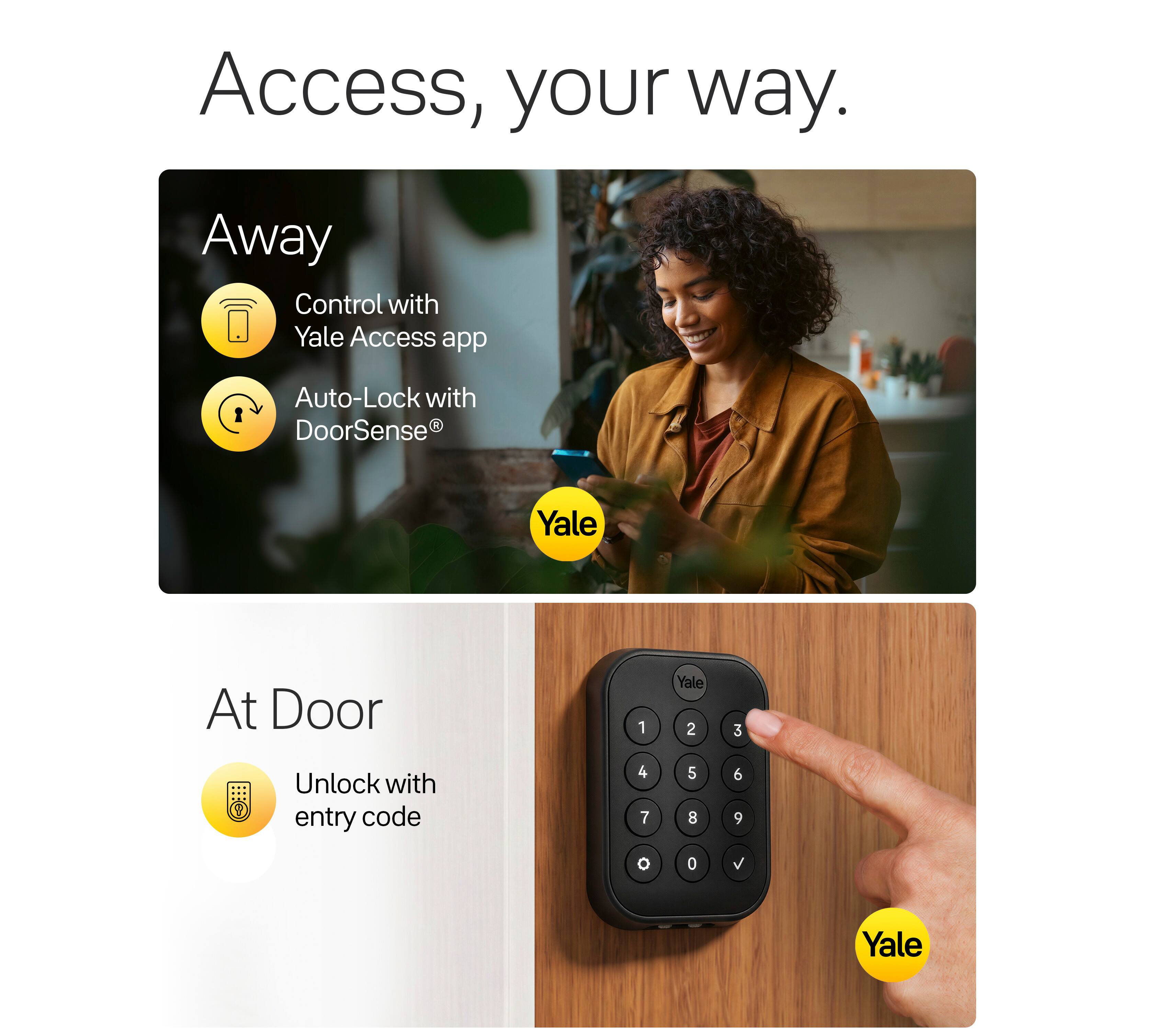 Access, your way.

Away
- Control with Yale Access app
- Auto-Lock with DoorSense®

At Door
- Unlock with entry code