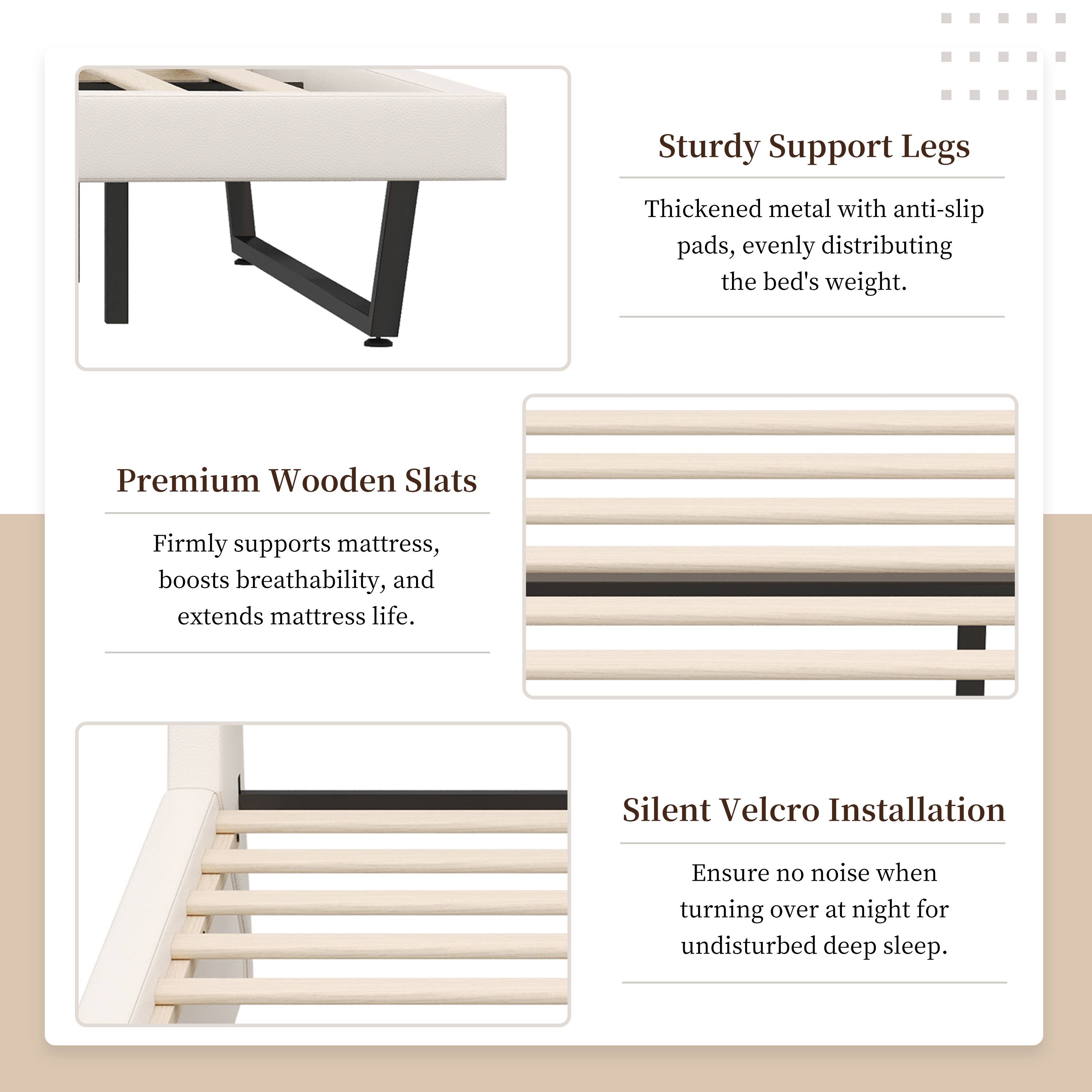 Sturdy Support Legs: Thickened metal with anti-slip pads, evenly distributing the bed's weight.  
Premium Wooden Slats: Firmly supports mattress, boosts breathability, and extends mattress life.  
Silent Velcro Installation: Ensure no noise when turning over at night for undisturbed deep sleep.