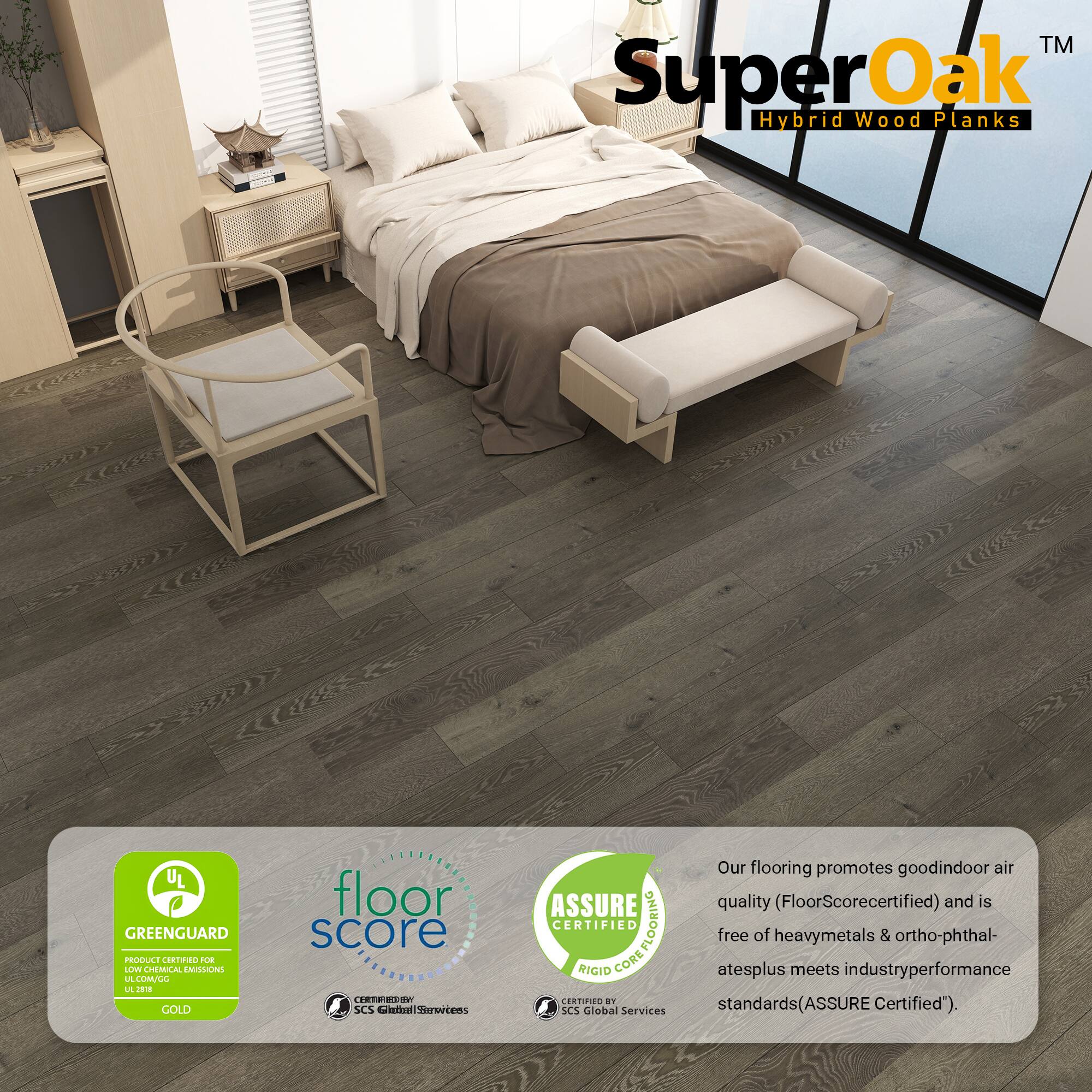 TM SuperOak Oak Hybrid Wood Planks

UL GREENGUARD PRODUCE CORTINO OE LLV CHEMUCAL EMILONE LA LMLL L

GOLD floor score

I.C SCS Ctia Serertens ASSURE CERTIFIED COREFLOORING FLOORING RIGID CORE CERTIFIEE

an SCS Global Services

Our flooring promotes good indoor air quality (FloorScore certified) and is free of heavy metals & ortho-phthalates plus meets industry performance standards (ASSURE Certified").