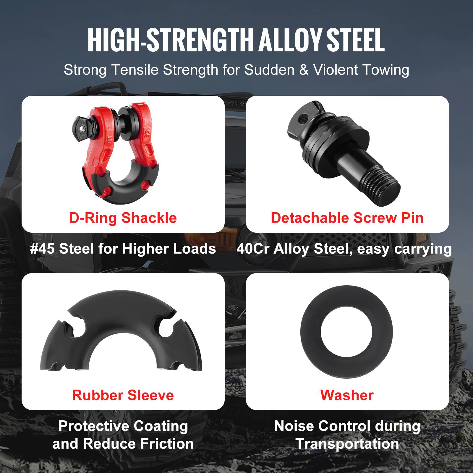 HIGH-STRENGTH ALLOY STEEL  
Strong Tensile Strength for Sudden & Violent Towing  

- D-Ring Shackle  
  #45 Steel for Higher Loads  

- Detachable Screw Pin  
  40Cr Alloy Steel, easy carrying  

- Rubber Sleeve  
  Protective Coating and Reduce Friction  

- Washer  
  Noise Control during Transportation