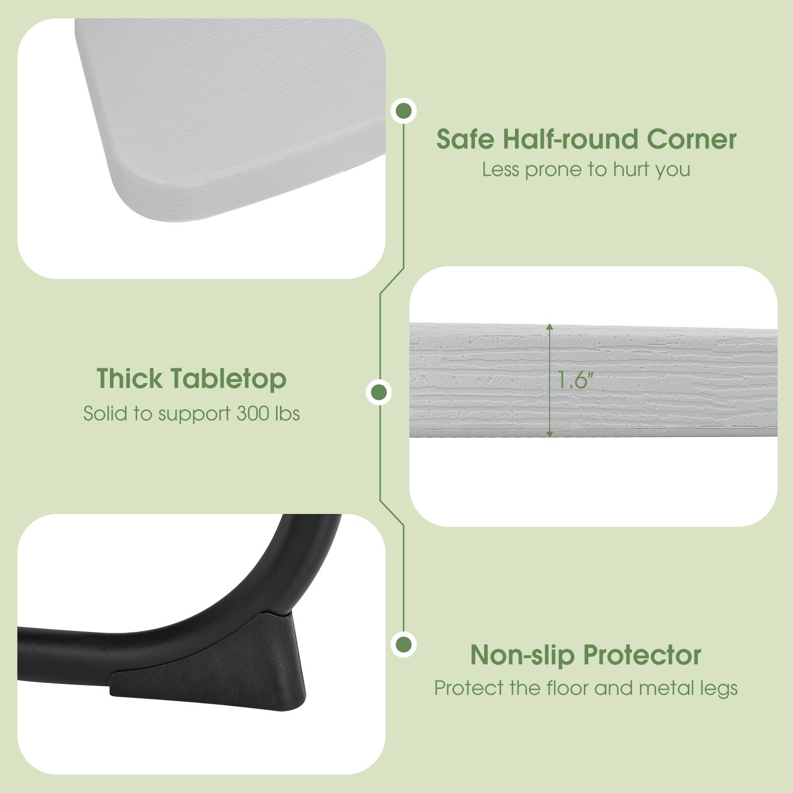 - Safe Half-round Corner
  - Less prone to hurt you

- Thick Tabletop
  - Solid to support 300 lbs

- Non-slip Protector
  - Protect the floor and metal legs

1.6"
