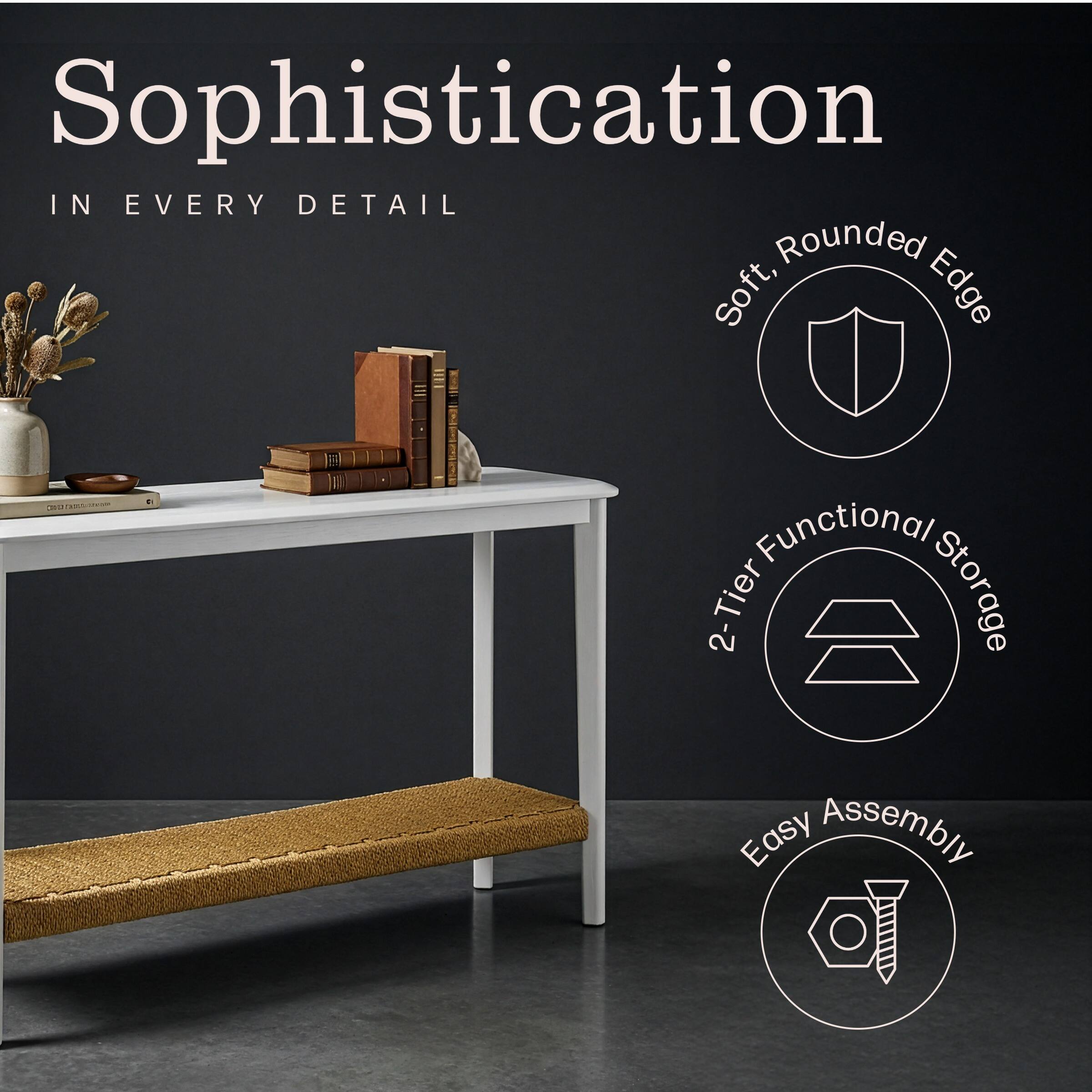 Sophistication  
IN EVERY DETAIL  

- Soft, Rounded Edge  
- 2-Tier Functional Storage  
- Easy Assembly