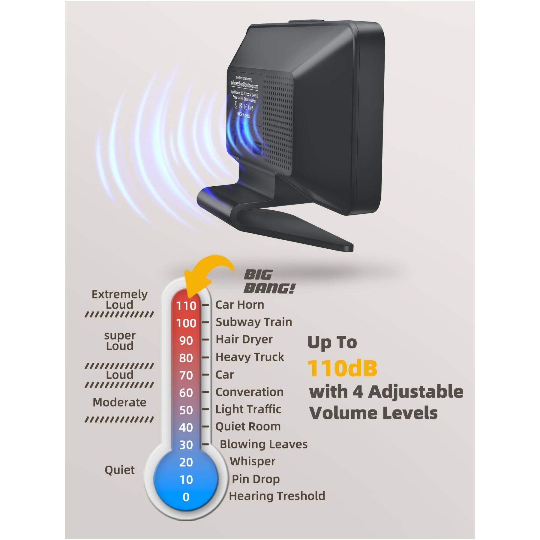 Cocine - bdaticon wZ I

(G EI8)

Extremely Loud  
super Loud  
Loud  
Moderate  
Quiet  

BIG BANG!  
110 Car Horn  
100 Subway Train  
90 Hair Dryer  
80 Heavy Truck  
70 Car  
60 Conversation  
50 Light Traffic  
40 Quiet Room  
30 Blowing Leaves  
20 Whisper  
10 Pin Drop  
0 Hearing Threshold  

Up To  
110dB  
with 4 Adjustable Volume Levels