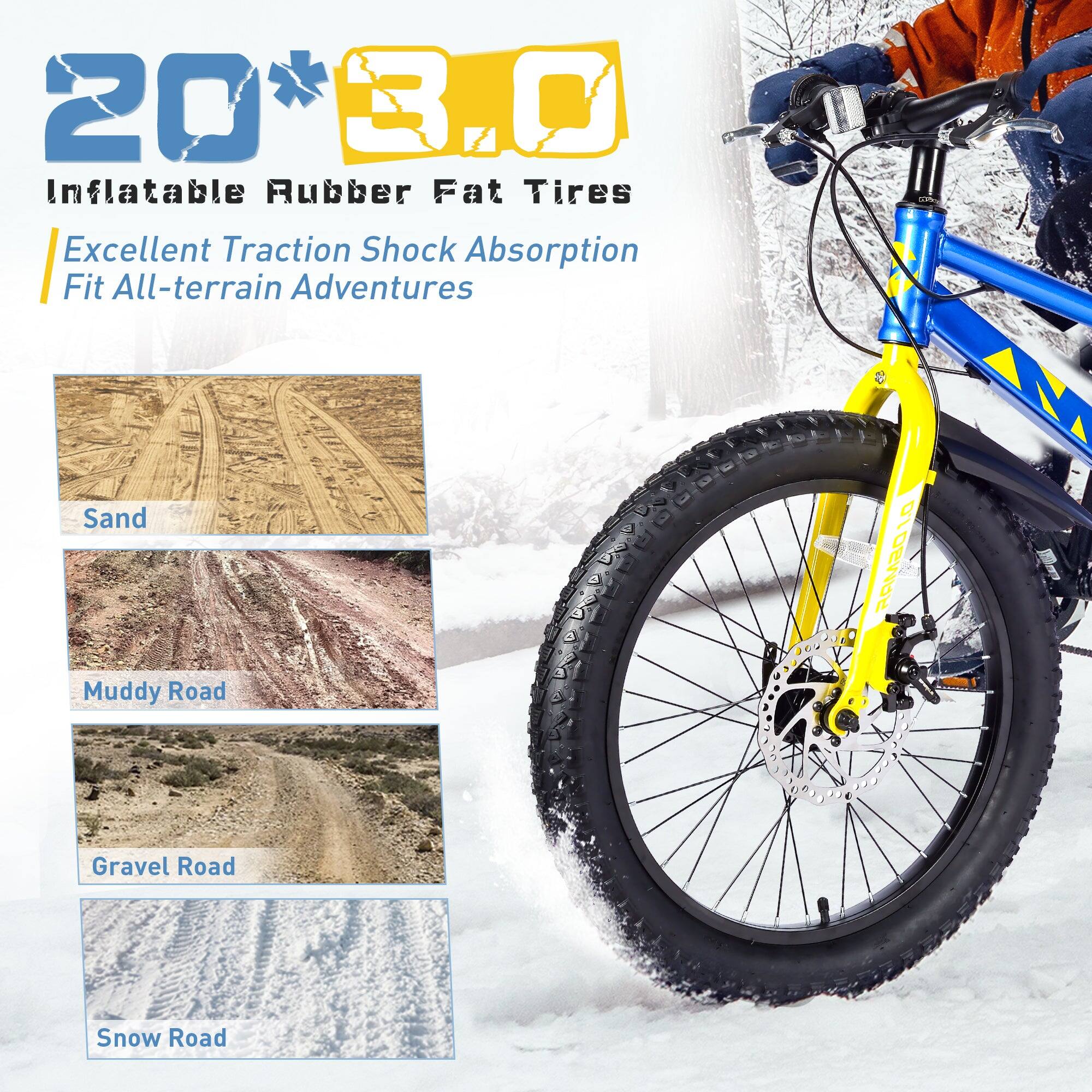 20" x 3.0" Inflatable Rubber Fat Tires  
Excellent Traction Shock Absorption  
Fit All-terrain Adventures  
Sand  
Muddy Road  
Gravel Road  
Snow Road