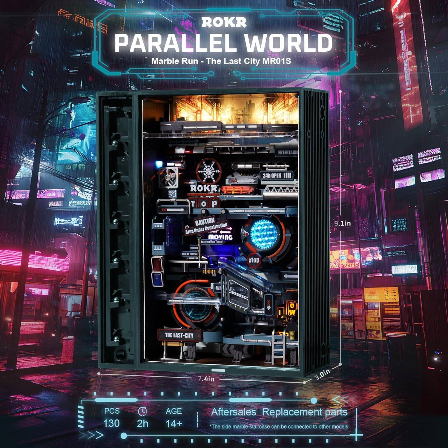 ROKR PARALLEL WORLD  
Marble Run - The Last City MR01S  

CAUTION Construction Area Under Moving  
9.1in 111 t stop  
THE LAST-CITY 7.4in 3.0in  

PCS 130  
2h  
AGE 14+  

Aftersales Replacement parts  
"The side marble staircase can be connected to other models"