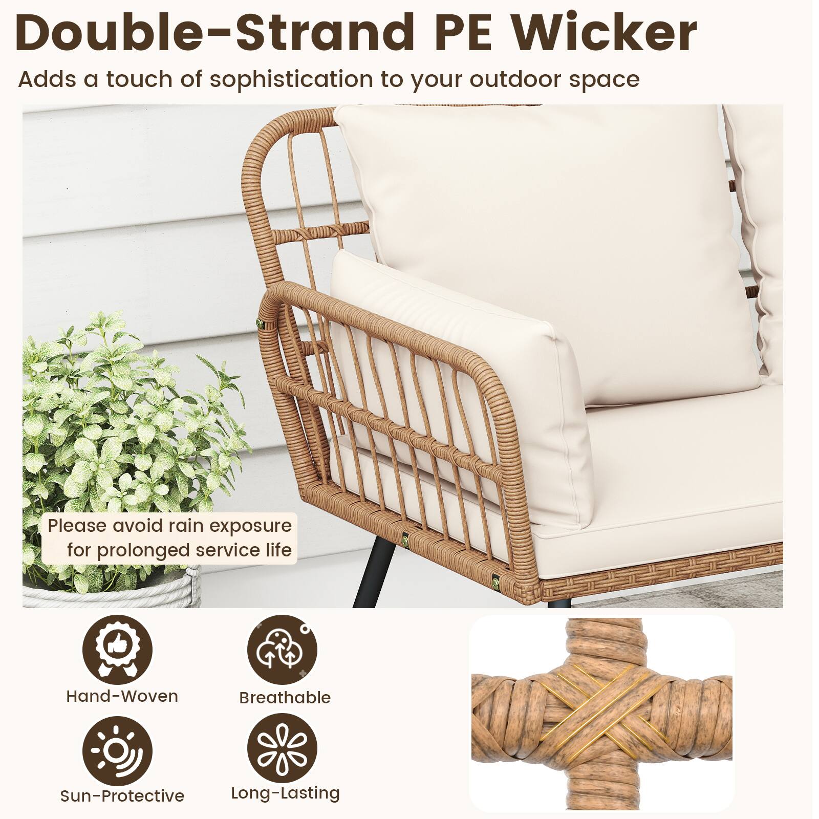 Double-Strand PE Wicker  
Adds a touch of sophistication to your outdoor space  

Please avoid rain exposure for prolonged service life  

Hand-Woven  
Breathable  
Sun-Protective  
Long-Lasting