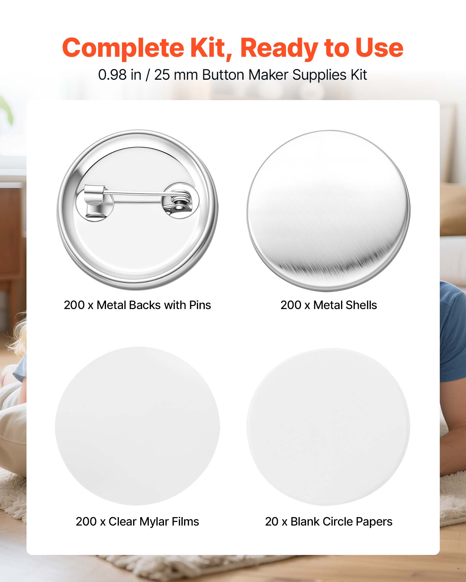 Complete Kit, Ready to Use  
0.98 in / 25 mm Button Maker Supplies Kit  
200 x Metal Backs with Pins  
200 x Metal Shells  
200 x Clear Mylar Films  
20 x Blank Circle Papers