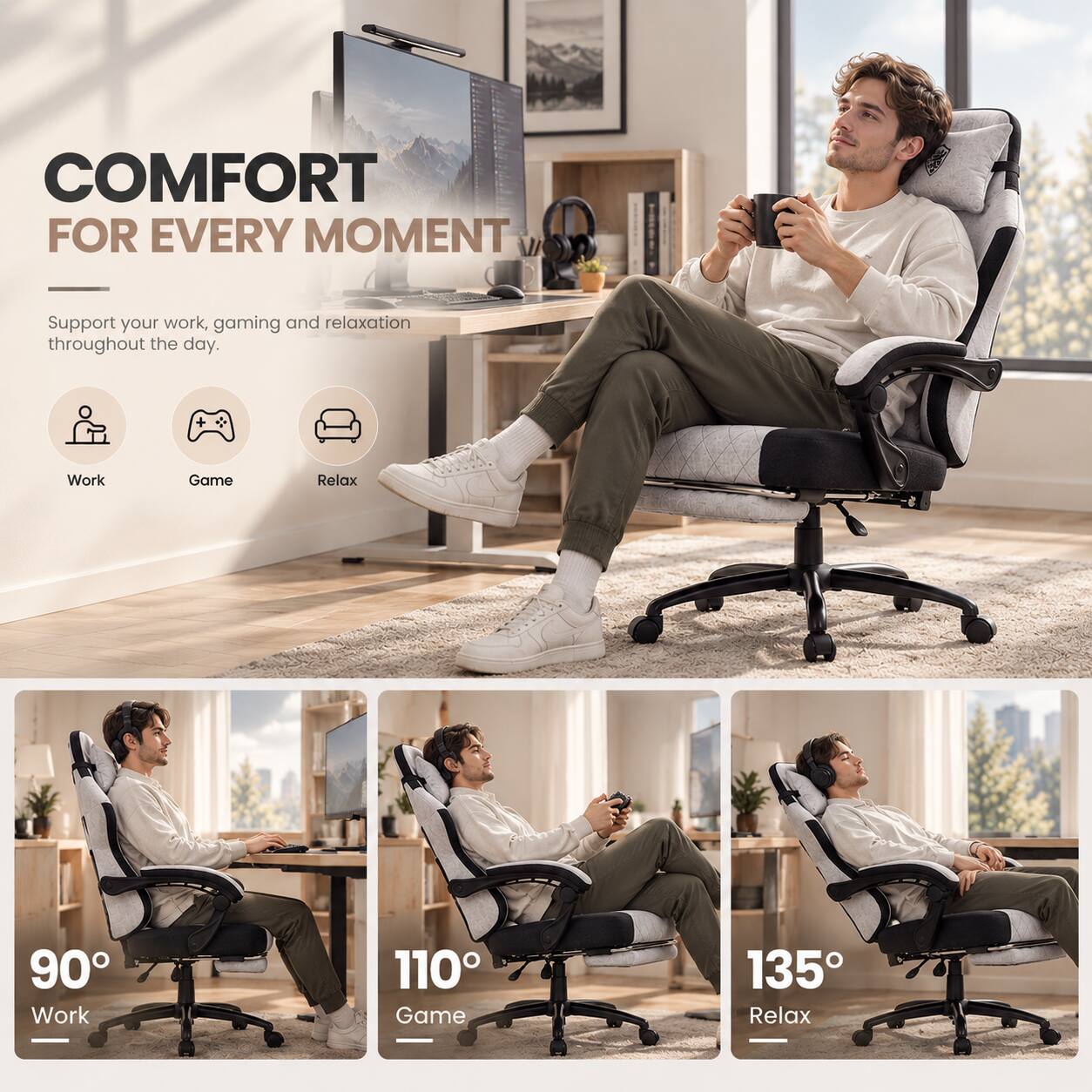 COMFORT FOR EVERY MOMENT

Support your work, gaming and relaxation throughout the day.

Work
Game
Relax

90° Work
110° Game
135° Relax