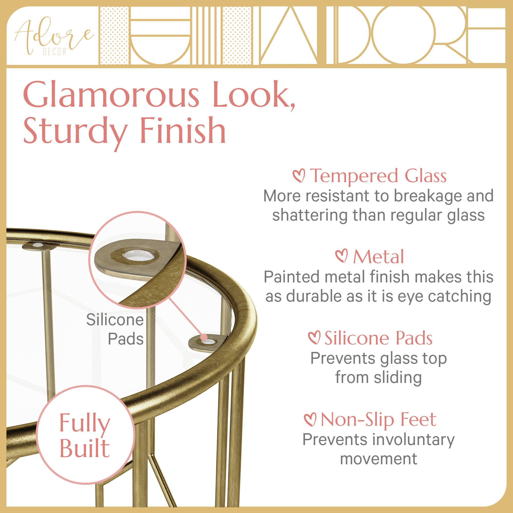 Adore DECOR Glamorous Look, Sturdy Finish

- Tempered Glass: More resistant to breakage and shattering than regular glass
- Metal: Painted metal finish makes this as durable as it is eye catching
- Silicone Pads: Prevents glass top from sliding
- Non-Slip Feet: Prevents involuntary movement

Fully Built
