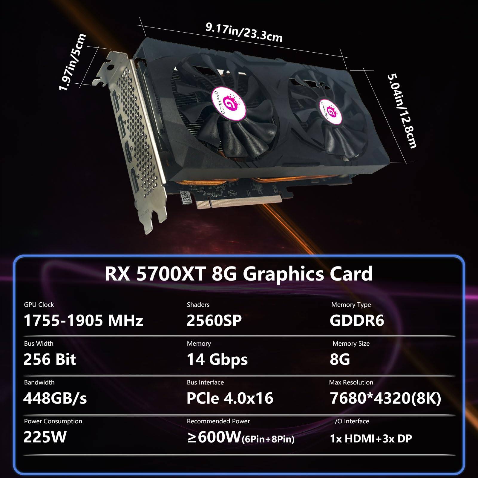 Sure, here is the corrected and grouped text:

---

**RX 5700XT 8G Graphics Card**

- **GPU Clock:** 1755-1905 MHz
- **Shaders:** 2560SP
- **Memory Type:** GDDR6
- **Bus Width:** 256 Bit
- **Memory:** 14 Gbps
- **Memory Size:** 8G
- **Bandwidth:** 448GB/s
- **Bus Interface:** PCIe 4.0x16
- **Max Resolution:** 7680*4320(8K)
- **Power Consumption:** 225W
- **Recommended Power:** ≥600W (6Pin+8Pin)
- **I/O Interface:** 1x HDMI + 3x DP

**Dimensions:**
- **Length:** 9.17in/23.3cm
- **Height:** 5.04in/12.8cm
- **Width:** 1.97in/5cm

---