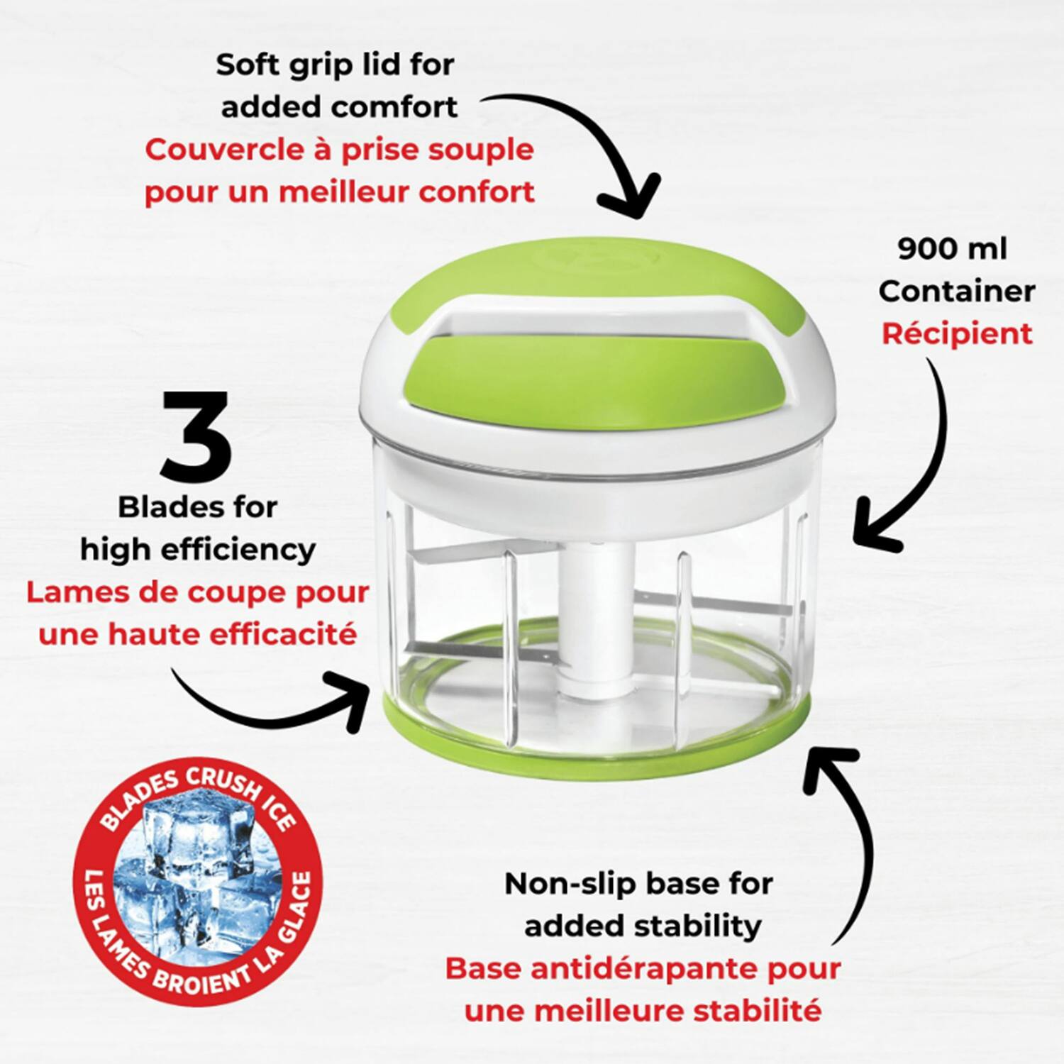- Soft grip lid for added comfort  
  Couvercle à prise souple pour un meilleur confort

- 3 Blades for high efficiency  
  Lames de coupe pour une haute efficacité

- 900 ml Container  
  Récipient

- Non-slip base for added stability  
  Base antidérapante pour une meilleure stabilité

- Blades crush ice  
  Lames broient la glace