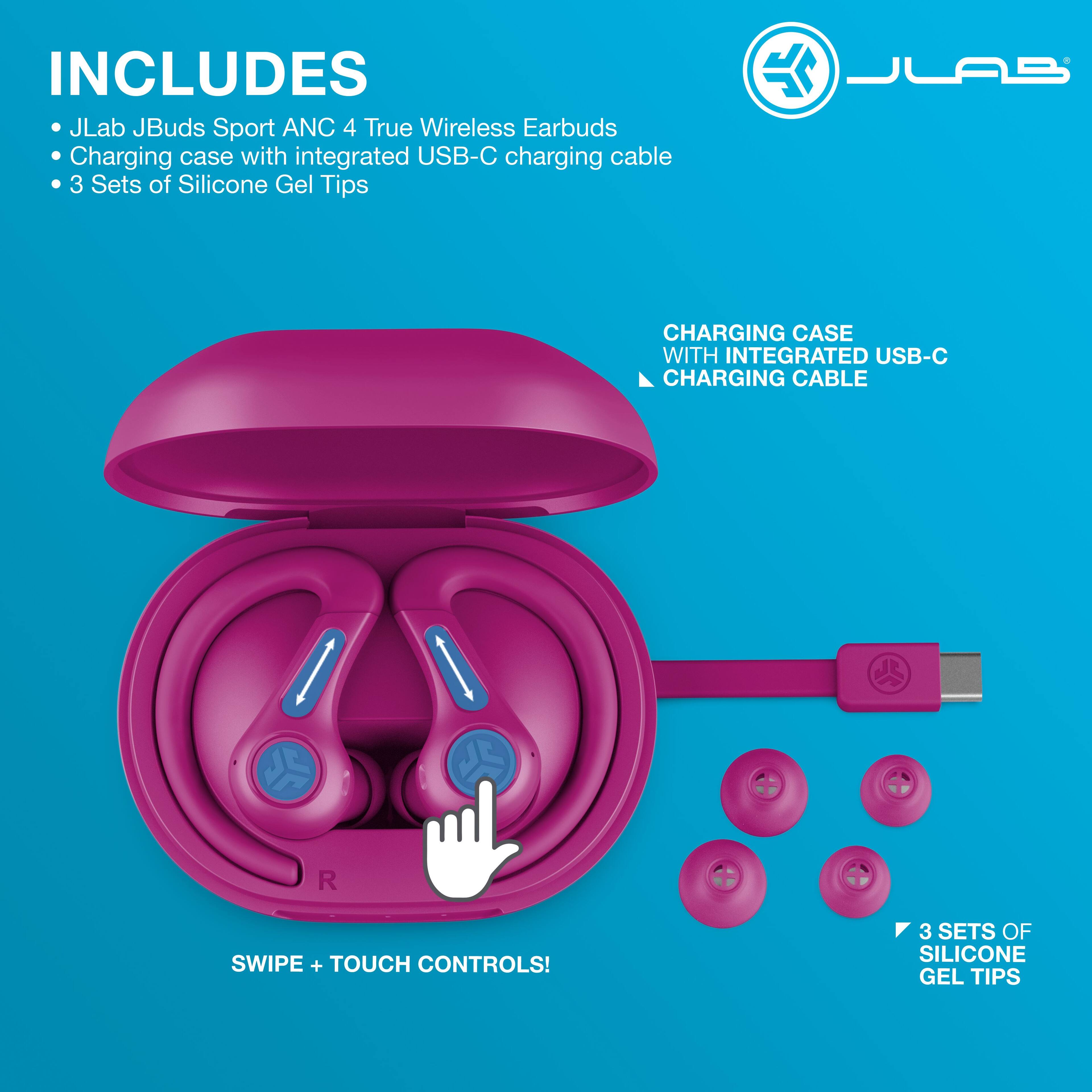 INCLUDES  
- JLab JBuds Sport ANC 4 True Wireless Earbuds  
- Charging case with integrated USB-C charging cable  
- 3 Sets of Silicone Gel Tips  

CHARGING CASE WITH INTEGRATED USB-C CHARGING CABLE  

SWIPE + TOUCH CONTROLS!  

3 SETS OF SILICONE GEL TIPS
