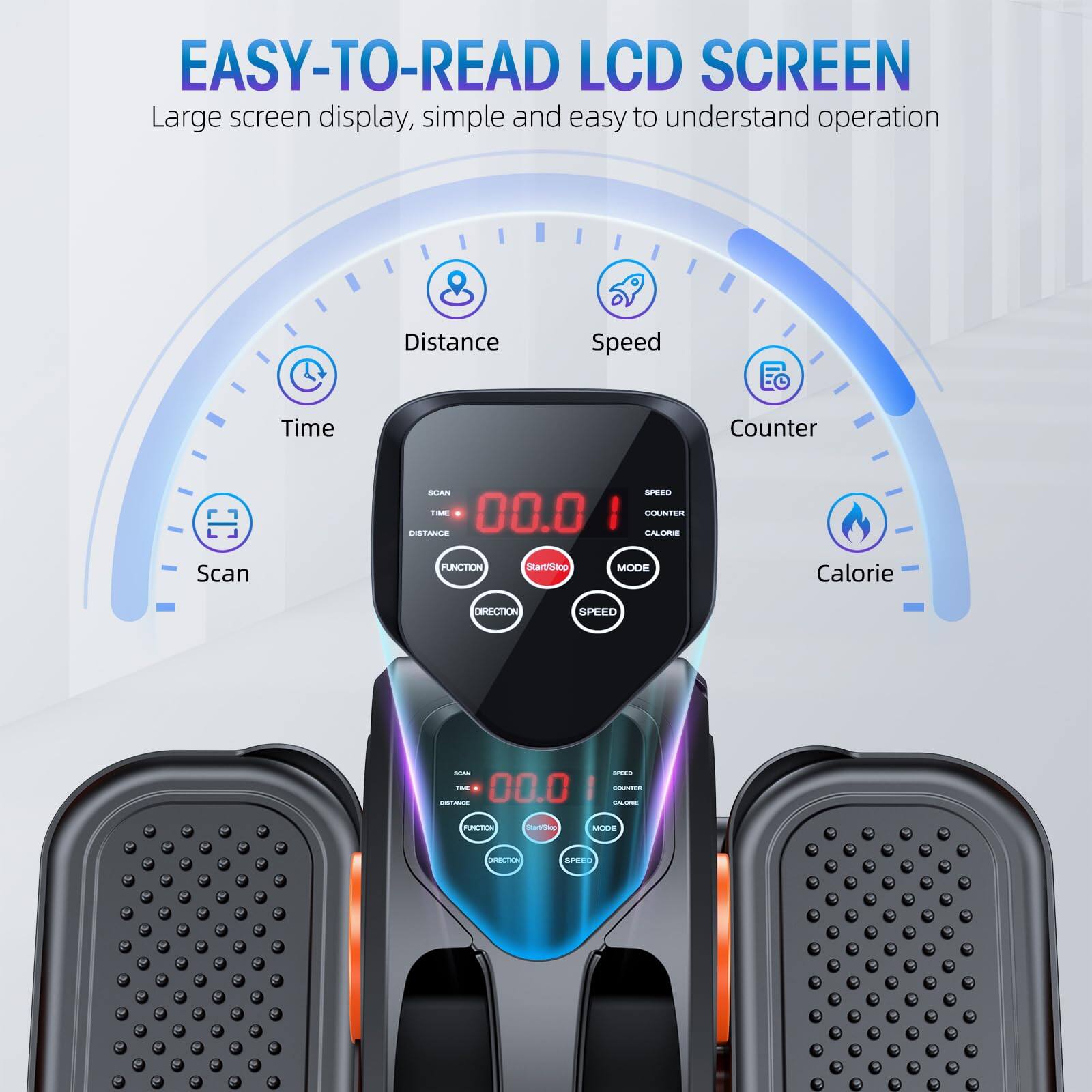 EASY-TO-READ LCD SCREEN  
Large screen display, simple and easy to understand operation  

- Distance  
- Speed  
- Time  
- Counter  
- Scan  
- Calorie  

FUNCTION  
MODE  
SPEED  
STOP  
SCAN  
TIME  
SPEED  
COUNTER  
CALORIE  
FUNCTION  
MODE  
SPEED  
STOP  
SCAN  
TIME  
SPEED  
COUNTER  
CALORIE