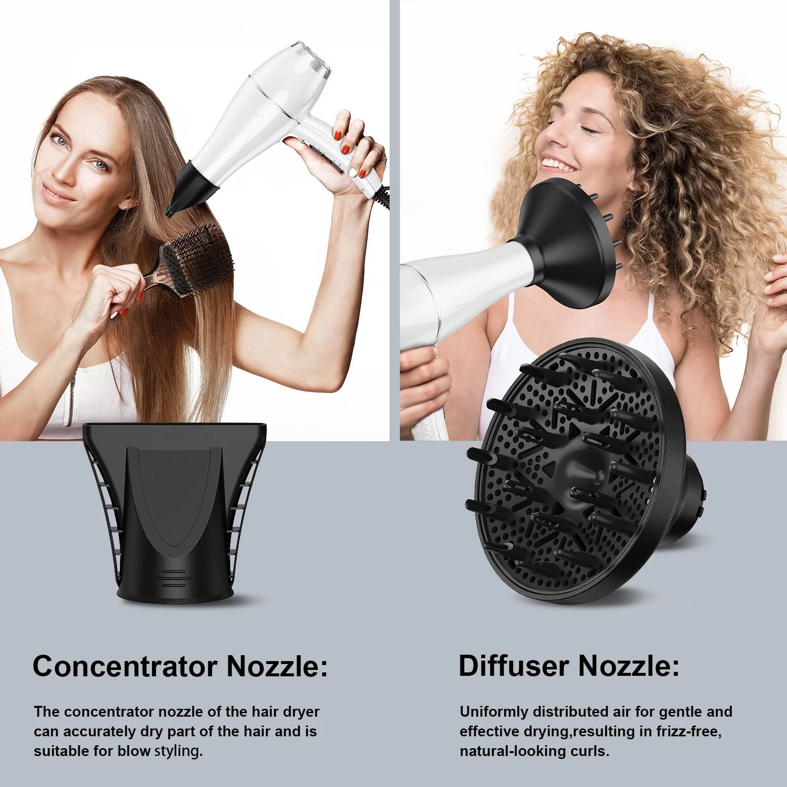 Concentrator Nozzle:
The concentrator nozzle of the hair dryer can accurately dry part of the hair and is suitable for blow styling.

Diffuser Nozzle:
Uniformly distributed air for gentle and effective drying, resulting in frizz-free, natural-looking curls.