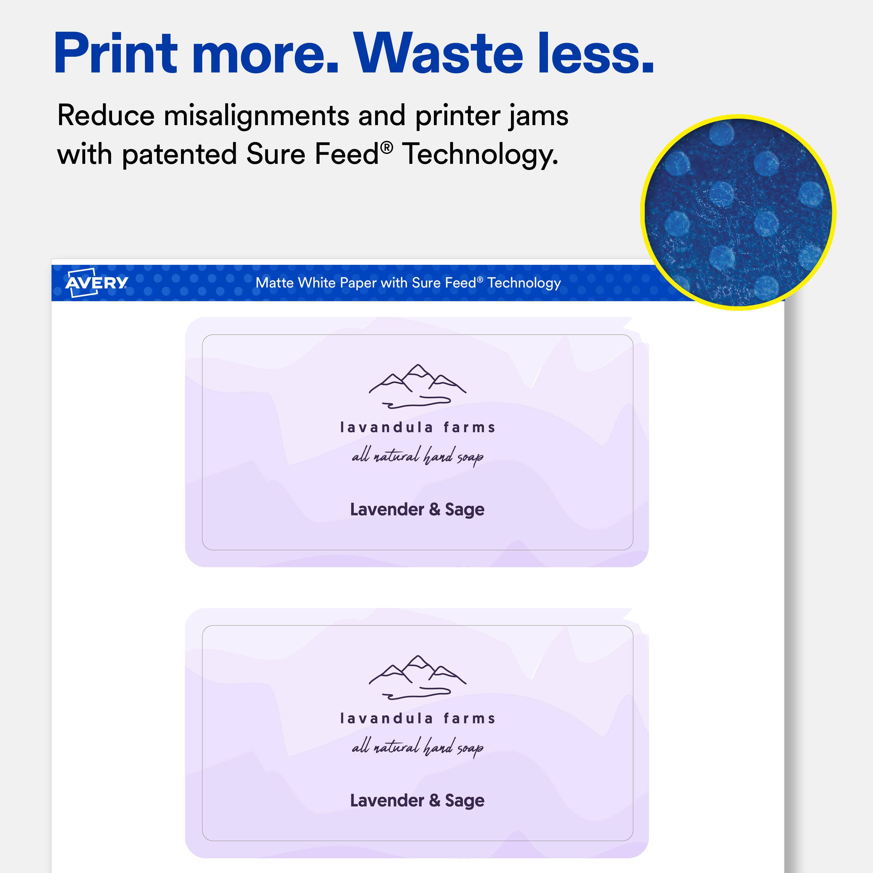 Print more. Waste less.  
Reduce misalignments and printer jams with patented Sure Feed® Technology.  

AVERY  
Matte White Paper with Sure Feed® Technology  

lavandula farms all natural hand soap  
Lavender & Sage  

lavandula farms all natural hand soap  
Lavender & Sage