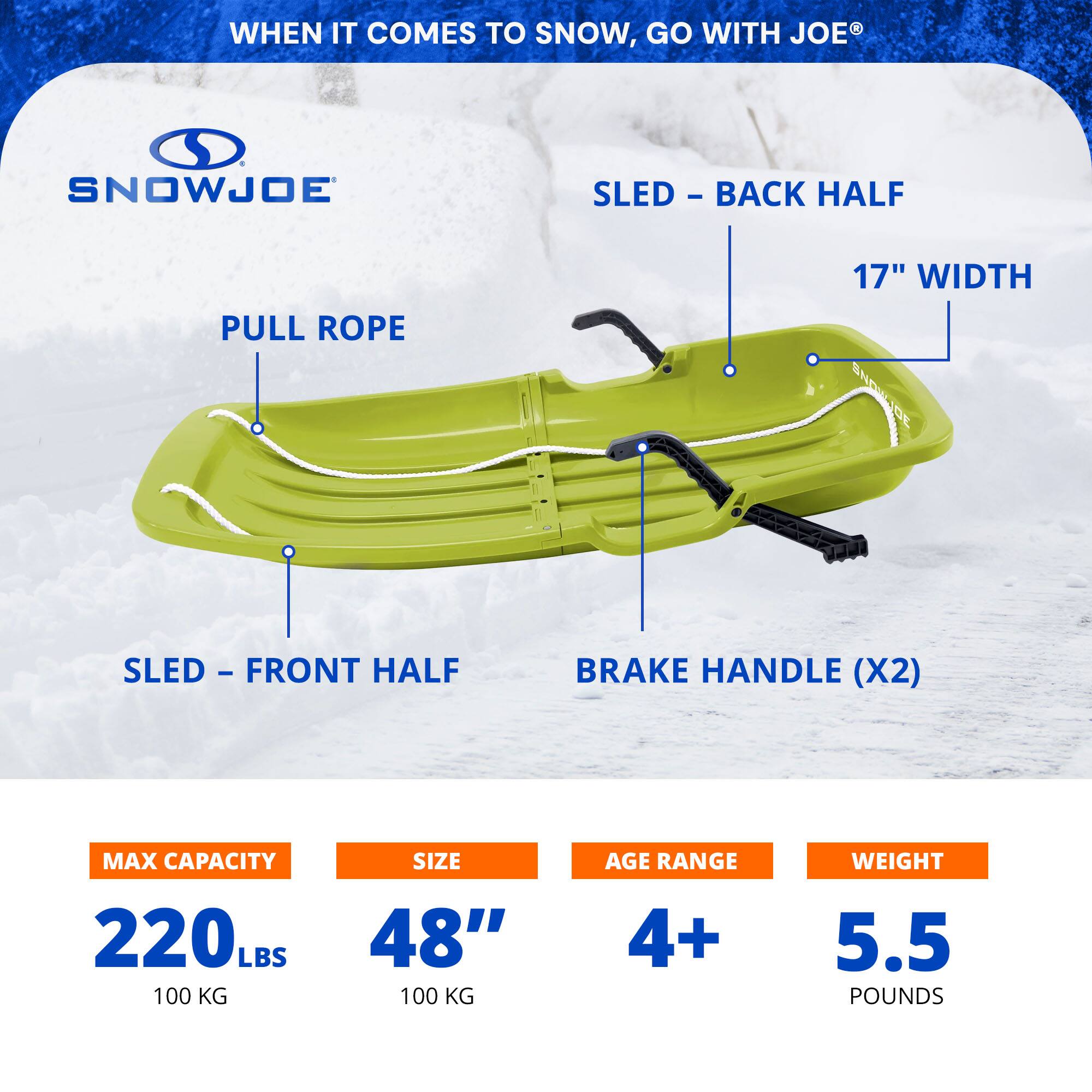 WHEN IT COMES TO SNOW, GO WITH JOE

SNOWJOE

PULL ROPE

SLED - BACK HALF

17" WIDTH

SLED - FRONT HALF

BRAKE HANDLE (X2)

MAX CAPACITY 220 LBS (100 KG)

SIZE 48" (100 KG)

AGE RANGE 4+

WEIGHT 5.5 POUNDS