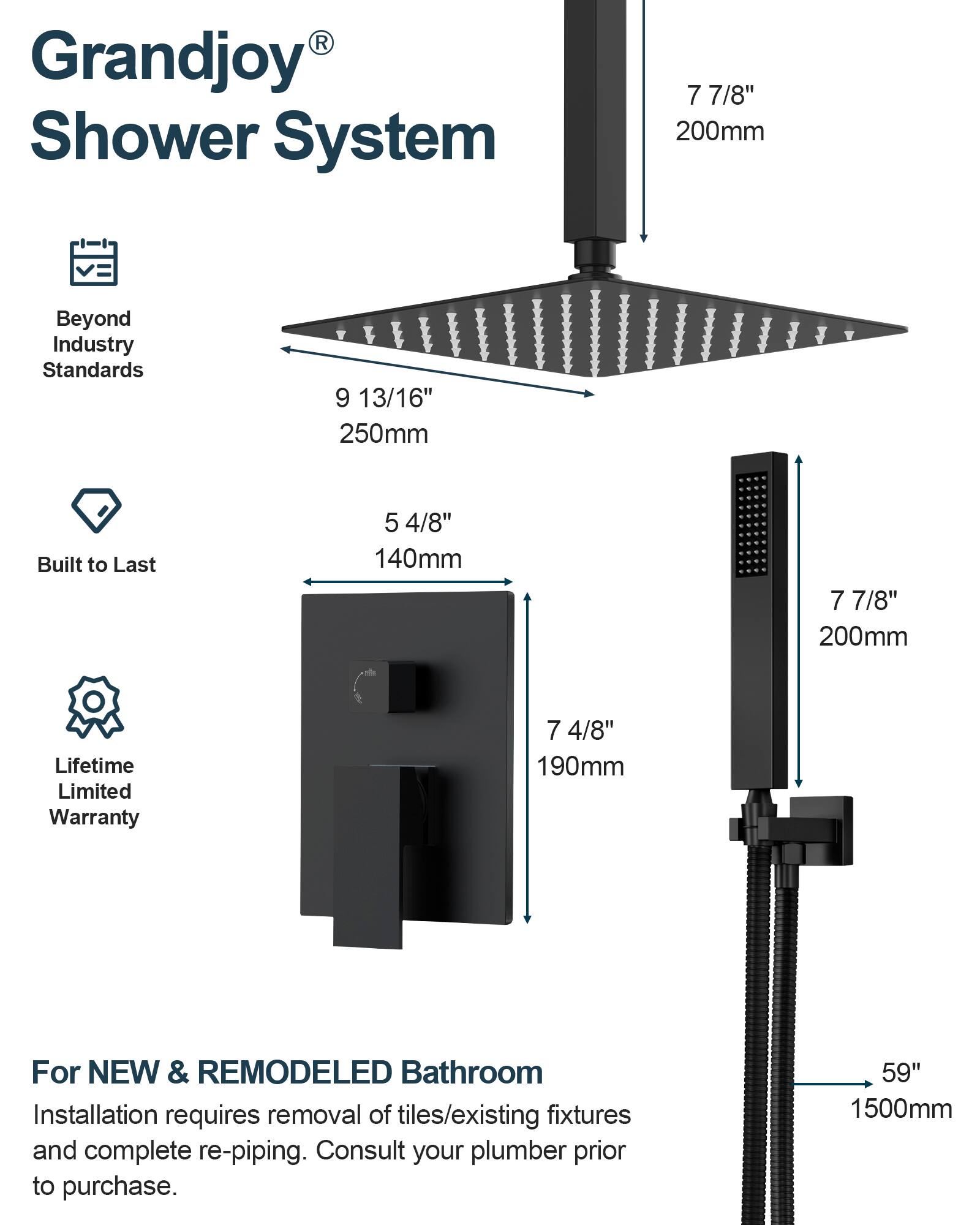 Grandjoy® Shower System

Beyond Industry Standards  
9 13/16" 250mm

Built to Last  
5 4/8" 140mm

Lifetime Limited Warranty  
7 4/8" 190mm

For NEW & REMODELED Bathroom  
Installation requires removal of tiles/existing fixtures and complete re-piping. Consult your plumber prior to purchase.  
59" 1500mm