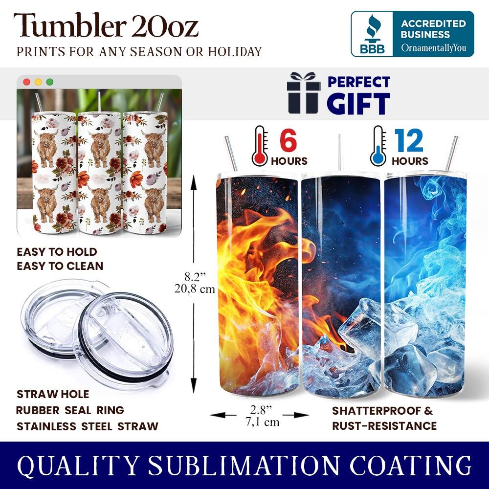 Tumbler 20oz  
PRINTS FOR ANY SEASON OR HOLIDAY  
ACCREDITED BUSINESS BBB OrnamentallyYou  
PERFECT GIFT  

6 HOURS  
12 HOURS  

EASY TO HOLD  
EASY TO CLEAN  

8.2" (20.8 cm)  
2.8" (7.1 cm)  

STRAW HOLE  
RUBBER SEAL RING  
STAINLESS STEEL STRAW  

SHATTERPROOF & RUST-RESISTANCE  
QUALITY SUBLIMATION COATING