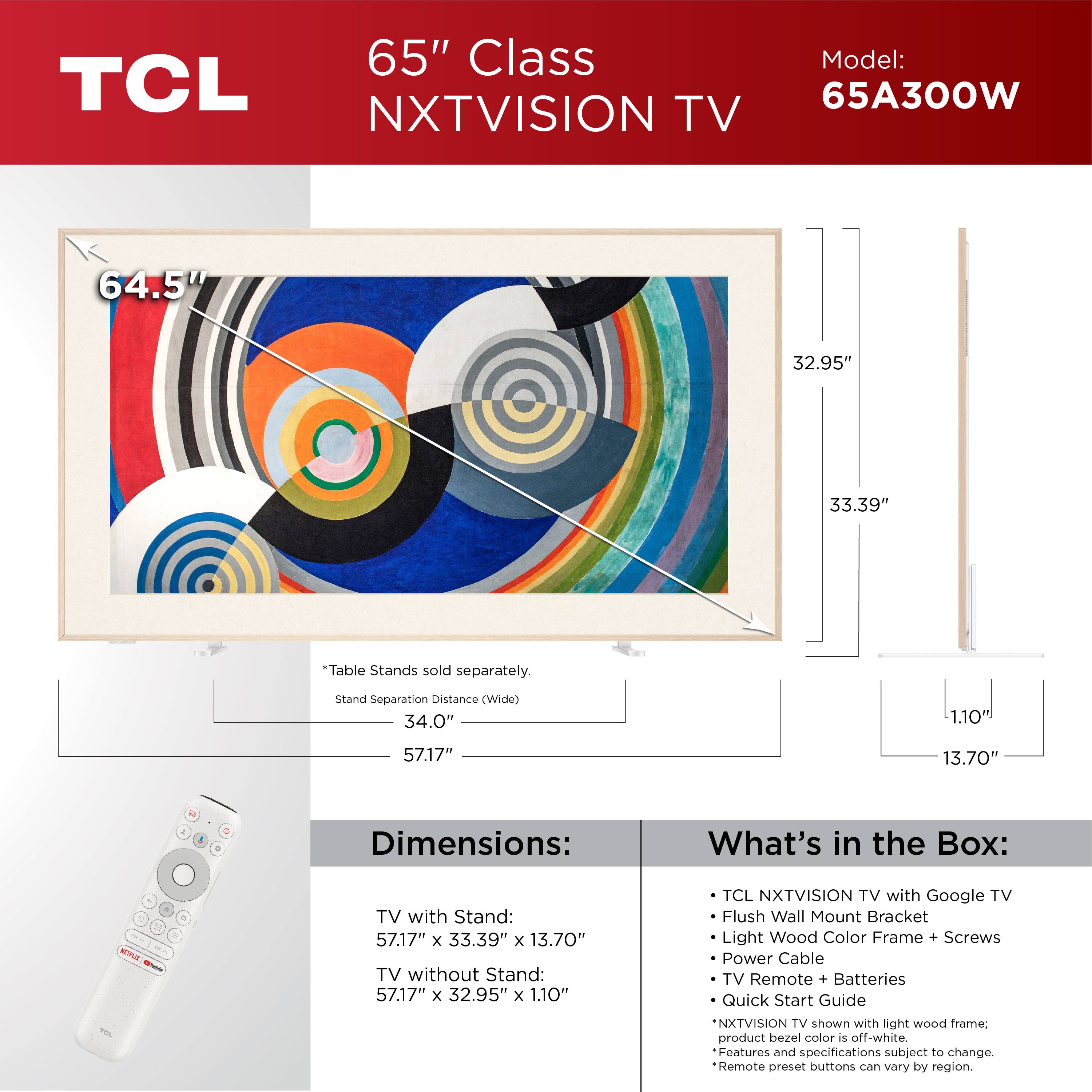 65" Class TCL NXTVISION TV  
Model: 65A300W  

Dimensions:  
TV with Stand: 57.17" x 33.39" x 13.70"  
TV without Stand: 57.17" x 32.95" x 1.10"  

What's in the Box:  
- TCL NXTVISION TV with Google TV  
- Flush Wall Mount Bracket  
- Light Wood Color Frame + Screws  
- Power Cable  
- TV Remote + Batteries  
- Quick Start Guide  

*NXTVISION TV shown with light wood frame; product bezel color is off-white.  
*Features and specifications subject to change.  
*Remote preset buttons can vary by region.  

Table Stands sold separately.  
Stand Separation Distance (Wide): 34.0"  
Height: 57.17"  
Depth: 13.70"