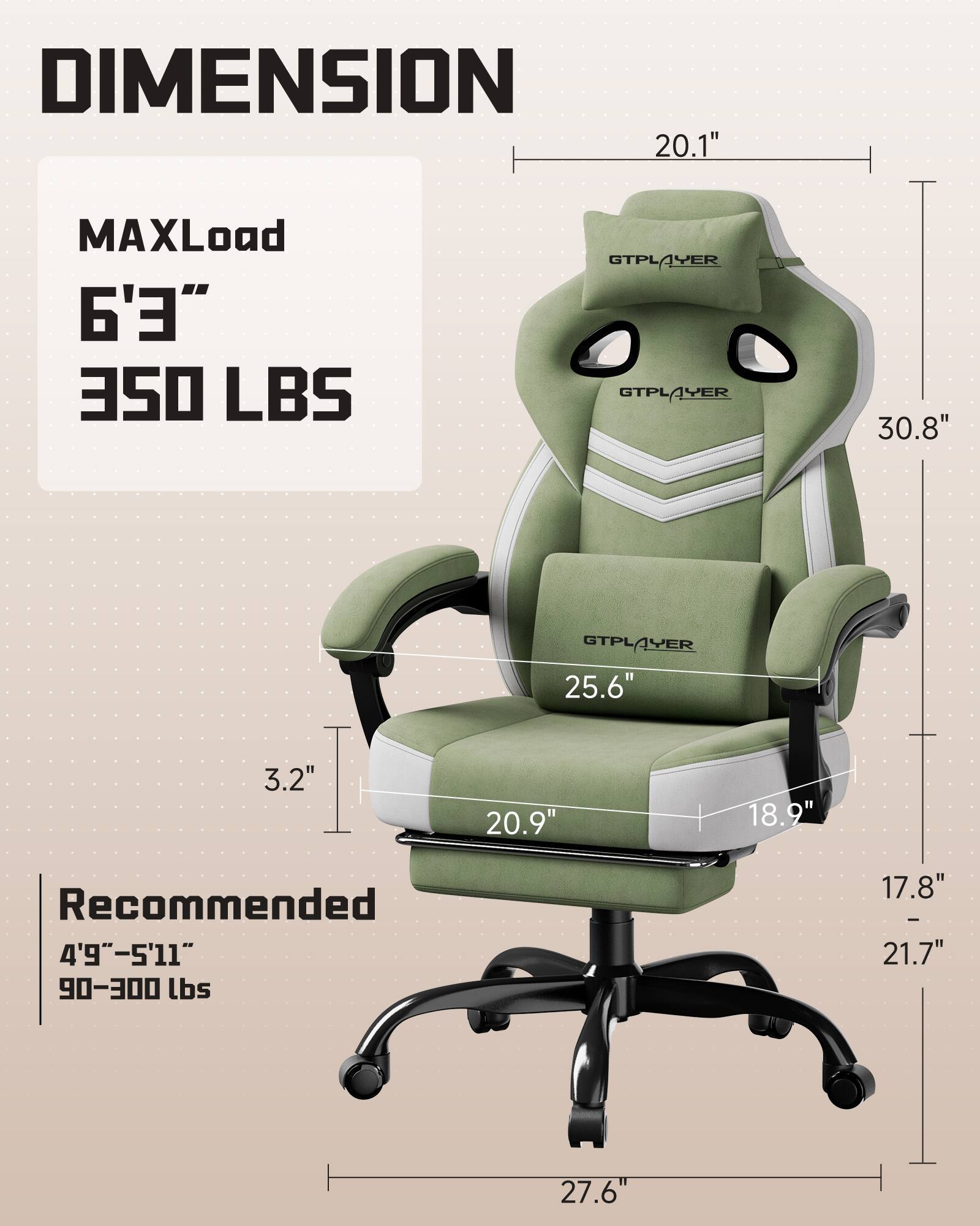 DIMENSION  
MAXLoad  
6'3"  
350 LBS  

Recommended  
4'9" - 5'11"  
90-300 lbs  

20.1"  
30.8"  
25.6"  
3.2"  
20.9"  
18.9"  
17.8" - 21.7"  
27.6"