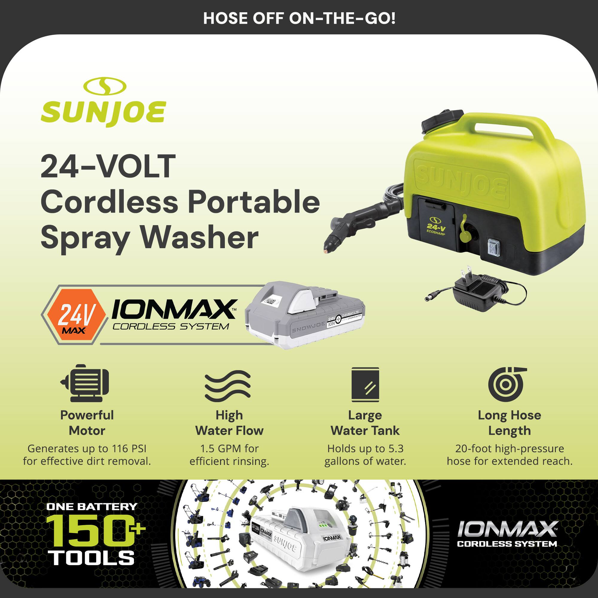 Sure, here is the corrected and grouped text from the image:

---

**SUNJOE**

**24-VOLT Cordless Portable Spray Washer**

**IONMAX CORDLESS SYSTEM**

- **Powerful Motor**
  - Generates up to 116 PSI for effective dirt removal.

- **High Water Flow**
  - 1.5 GPM for efficient rinsing.

- **Large Water Tank**
  - Holds up to 5.3 gallons of water.

- **Long Hose Length**
  - 20-foot high-pressure hose for extended reach.

**ONE BATTERY 150+ TOOLS**

**HOSE OFF ON-THE-GO!**

---

This text is organized to highlight the key features and benefits of the SUNJOE 24-VOLT Cordless Portable Spray Washer.