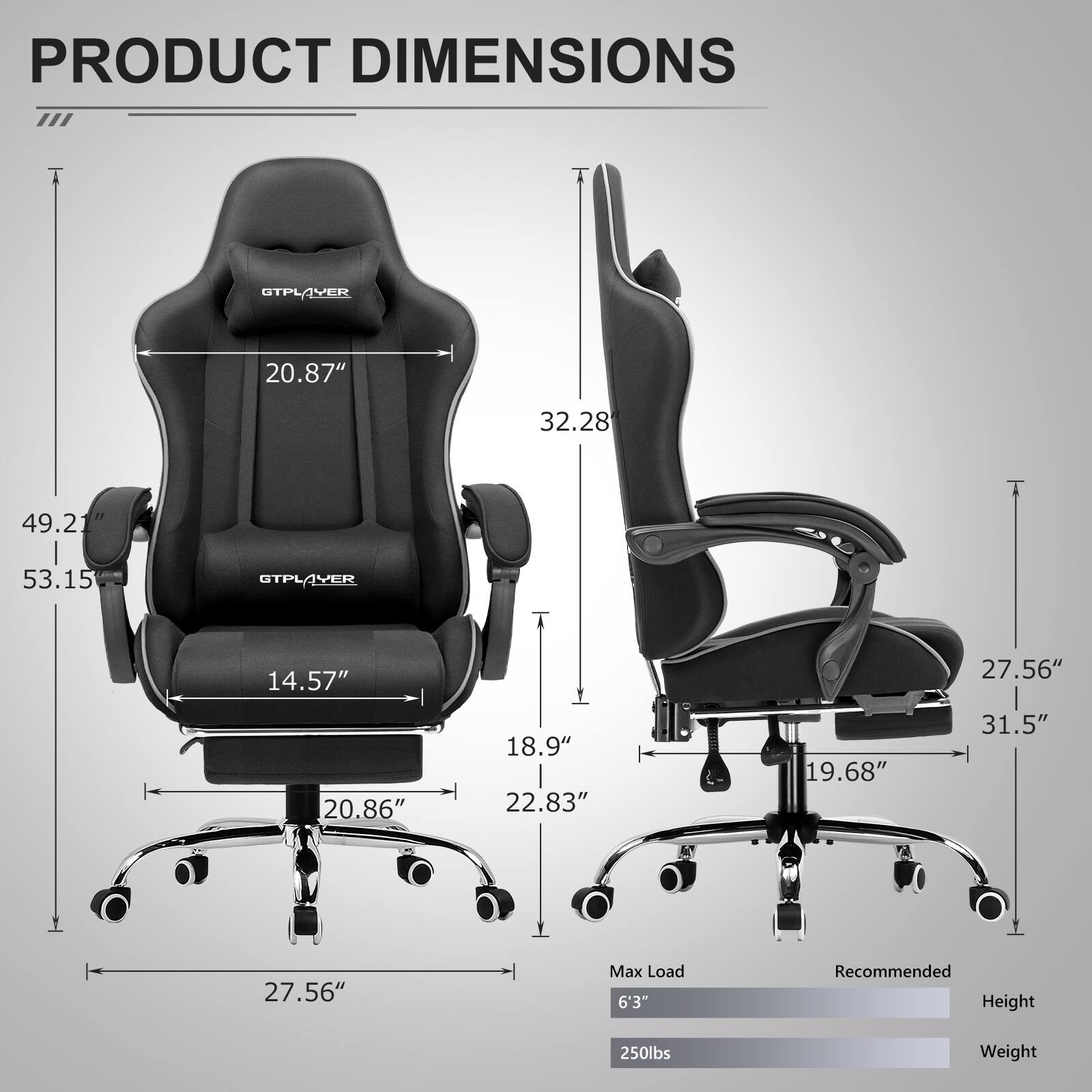 PRODUCT DIMENSIONS

- GTPLAYER
  - Width: 20.87"
  - Depth: 32.28"
  - Height: 49.21"
  - Seat Height: 14.57"
  - Seat Width: 20.86"
  - Armrest Height: 18.9"
  - Armrest Width: 22.83"
  - Base Width: 27.56"
  - Base Height: 19.68"
  - Overall Height: 53.15"
  - Overall Width: 31.5"

Max Load: 6'3"
Recommended Height: 250lbs