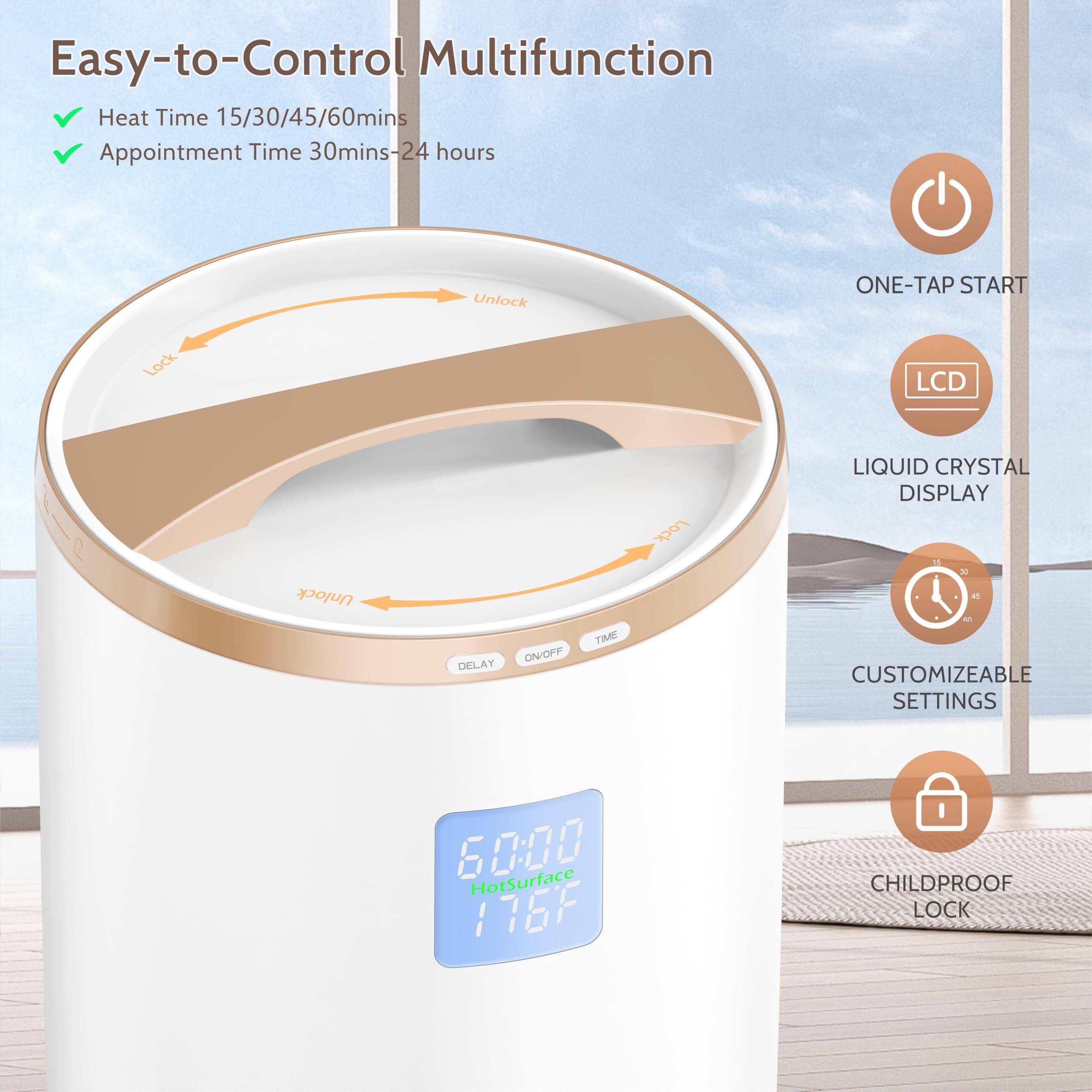 Easy-to-Control Multifunction

- Heat Time 15/30/45/60mins
- Appointment Time 30mins-24 hours

- ONE-TAP START
- LCD LIQUID CRYSTAL DISPLAY
- CUSTOMIZEABLE SETTINGS
- CHILDPROOF LOCK

- Unlock
- Lock
- Unlock
- DELAY ON/OFF TIME

- HotSurface 176°F