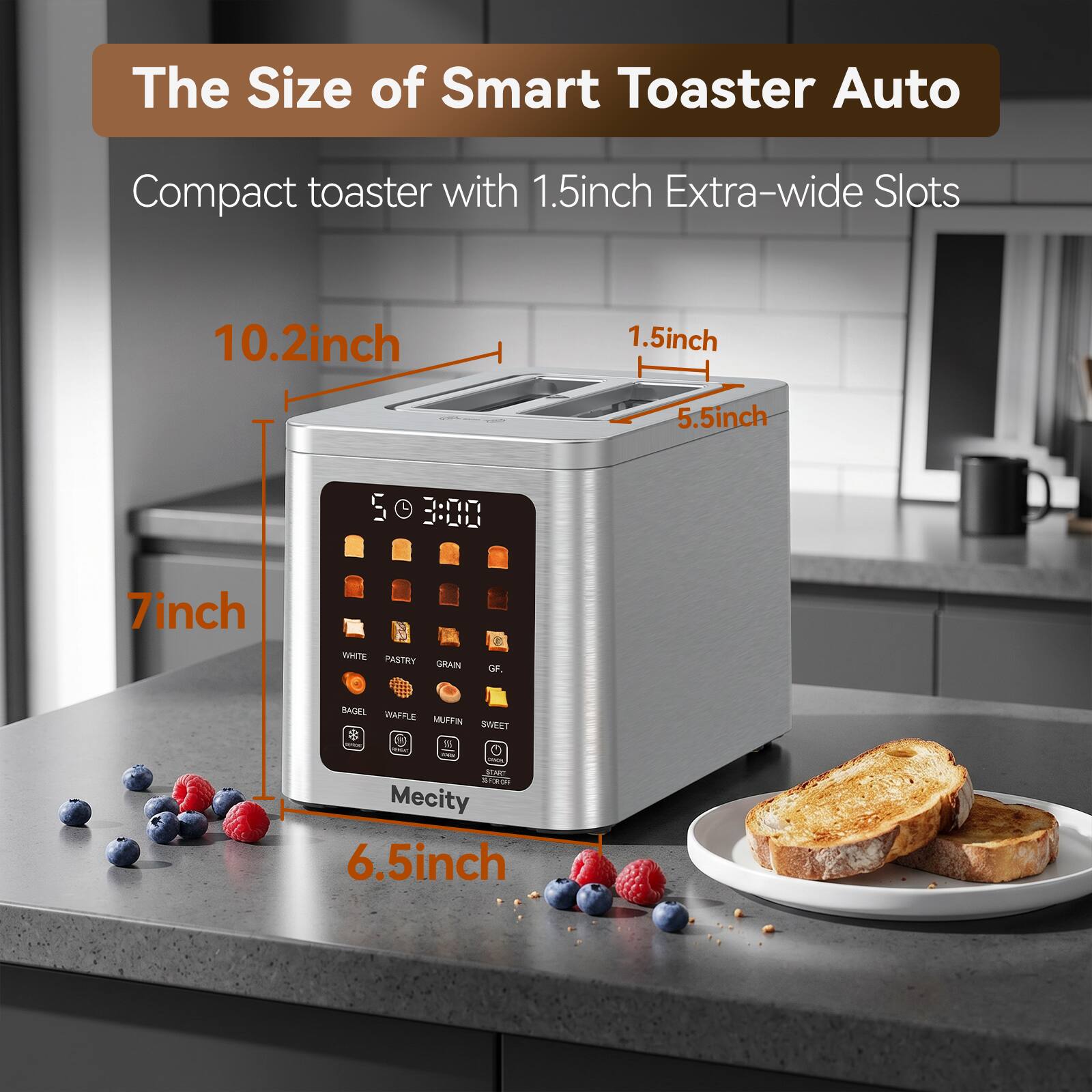 The Size of Smart Toaster Auto

Compact toaster with 1.5 inch Extra-wide Slots

10.2 inch
1.5 inch
5.5 inch
7 inch
6.5 inch

WHITE PASTRY GRAIN
GF,
BAGEL WAFFLE MUFFIN SWEET

25 PERCHE Daily DRACKS START

Mecity