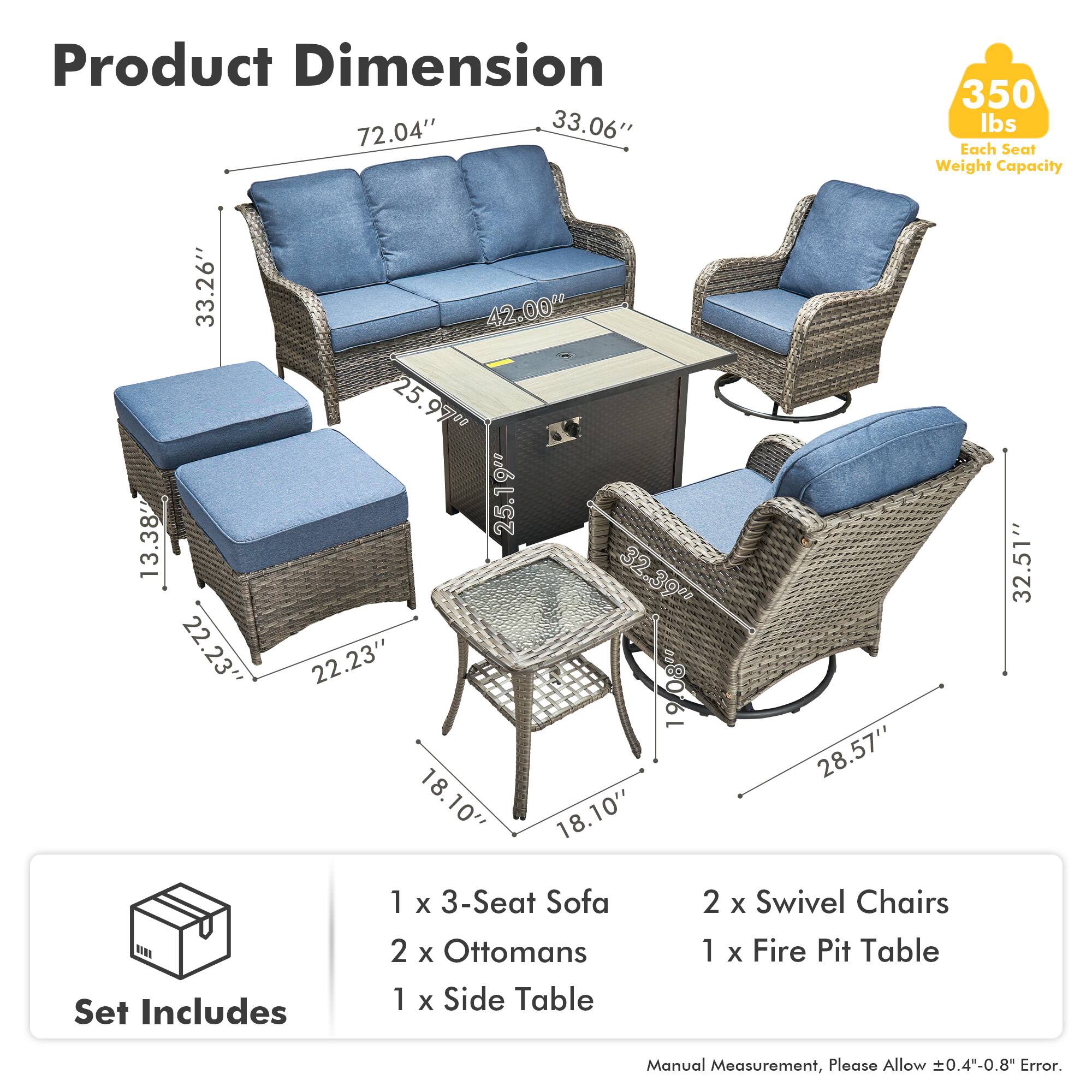 Product Dimension  
72.04" x 33.06"  
Each Seat Weight Capacity: 350 lbs  

33.26" x 13.38" x 22.23"  
42.00" x 25.97" x 25"  
19" x 25.19" x 32.39"  
22.23" x 19.08" x 19"  
18.10" x 18.10" x 28.57" x 32.51"  

Set Includes  
1 x 3-Seat Sofa  
2 x Ottomans  
1 x Side Table  
2 x Swivel Chairs  
1 x Fire Pit Table  

Manual Measurement, Please Allow ±0.4"-0.8" Error.