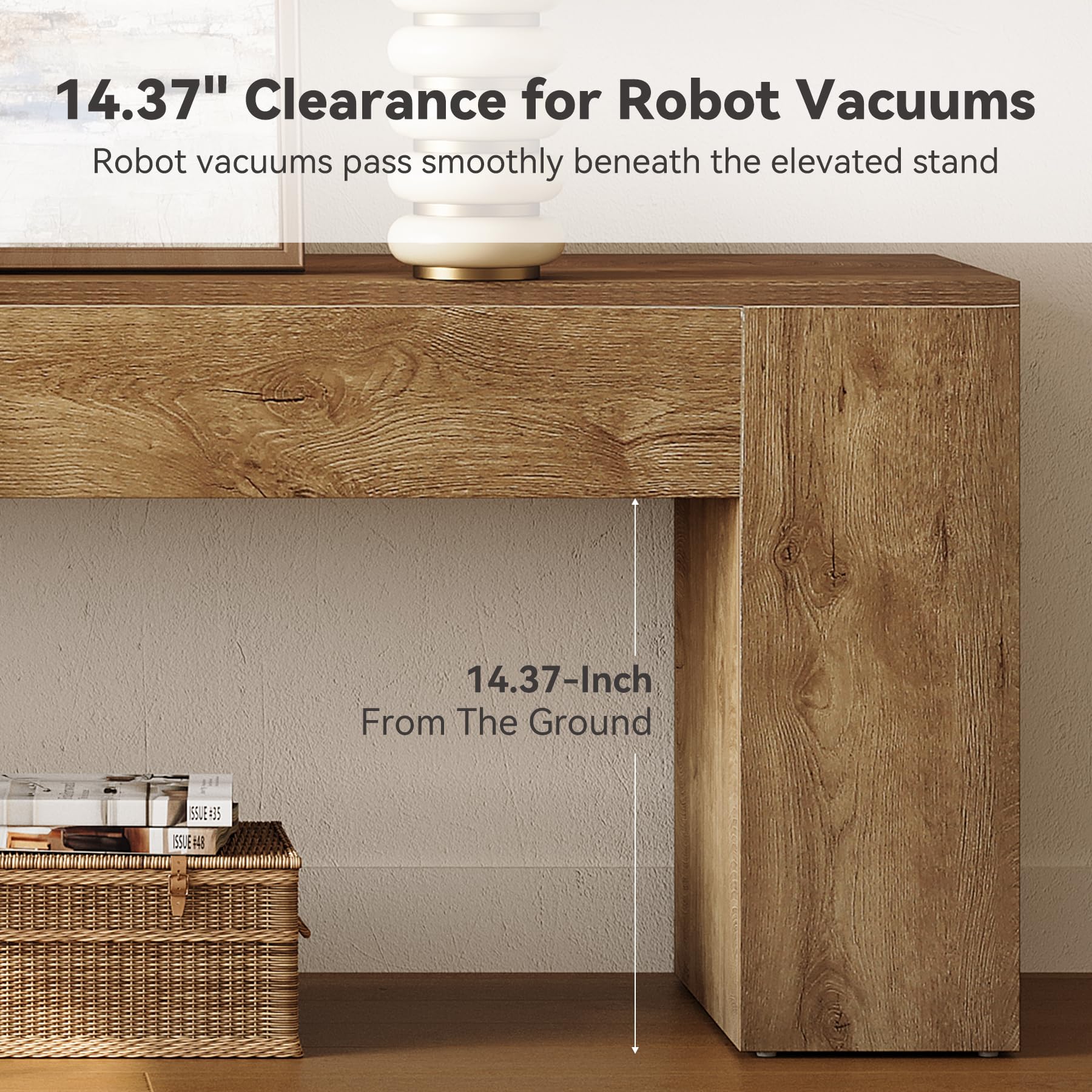 14.37" Clearance for Robot Vacuums  
Robot vacuums pass smoothly beneath the elevated stand  

14.37-Inch From The Ground  

ISSUE=35  
ISSUE=448