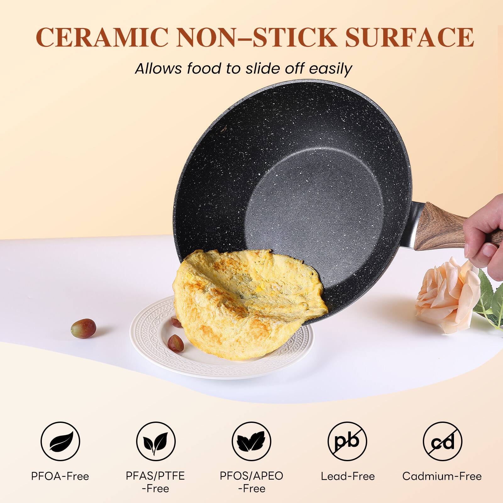 CERAMIC NON-STICK SURFACE  
Allows food to slide off easily  

PFOA-Free  
PFAS/PTFE -Free  
PFOS/APEO -Free  
Lead-Free  
Cadmium-Free